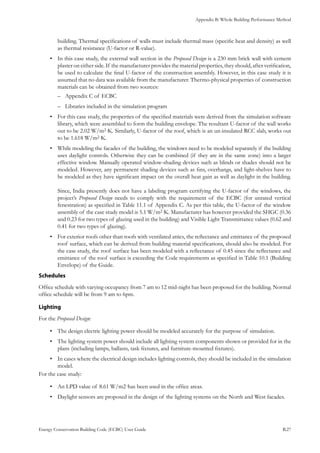 Appendix B: Whole Building Performance Method
Energy Conservation Building Code (ECBC) User Guide			 				 B.27
building. Thermal specifications of walls must include thermal mass (specific heat and density) as well
as thermal resistance (U-factor or R-value).
In this case study, the external wall section in the•	 Proposed Design is a 230 mm brick wall with cement
plaster on either side. If the manufacturer provides the material properties, they should, after verification,
be used to calculate the final U-factor of the construction assembly. However, in this case study it is
assumed that no data was available from the manufacturer. Thermo-physical properties of construction
materials can be obtained from two sources:
Appendix C of ECBC––
Libraries included in the simulation program––
For this case study, the properties of the specified materials were derived from the simulation software•	
library, which were assembled to form the building envelope. The resultant U-factor of the wall works
out to be 2.02 W/m2·K. Similarly, U-factor of the roof, which is an un-insulated RCC slab, works out
to be 1.618 W/m2·K.
While modeling the facades of the building, the windows need to be modeled separately if the building•	
uses daylight controls. Otherwise they can be combined (if they are in the same zone) into a larger
effective window. Manually operated window-shading devices such as blinds or shades should not be
modeled. However, any permanent shading devices such as fins, overhangs, and light-shelves have to
be modeled as they have significant impact on the overall heat gain as well as daylight in the building.
Since, India presently does not have a labeling program certifying the U-factor of the windows, the
project’s Proposed Design needs to comply with the requirement of the ECBC (for unrated vertical
fenestration) as specified in Table 11.1 of Appendix C. As per this table, the U-factor of the window
assembly of the case study model is 5.1 W/m2·K. Manufacturer has however provided the SHGC (0.36
and 0.23 for two types of glazing used in the building) and Visible Light Transmittance values (0.62 and
0.41 for two types of glazing).
For exterior roofs other than roofs with ventilated attics, the reflectance and emittance of the proposed•	
roof surface, which can be derived from building material specifications, should also be modeled. For
the case study, the roof surface has been modeled with a reflectance of 0.45 since the reflectance and
emittance of the roof surface is exceeding the Code requirements as specified in Table 10.1 (Building
Envelope) of the Guide.
Schedules
Office schedule with varying occupancy from 7 am to 12 mid-night has been proposed for the building. Normal
office schedule will be from 9 am to 6pm.
Lighting
For the Proposed Design:
The design electric lighting power should be modeled accurately for the purpose of simulation.•	
The lighting system power should include all lighting system components shown or provided for in the•	
plans (including lamps, ballasts, task fixtures, and furniture-mounted fixtures).
In cases where the electrical design includes lighting controls, they should be included in the simulation•	
model.
For the case study:
An LPD value of 8.61 W/m2·has been used in the office areas.•	
Daylight sensors are proposed in the design of the lighting systems on the North and West facades.•	
 