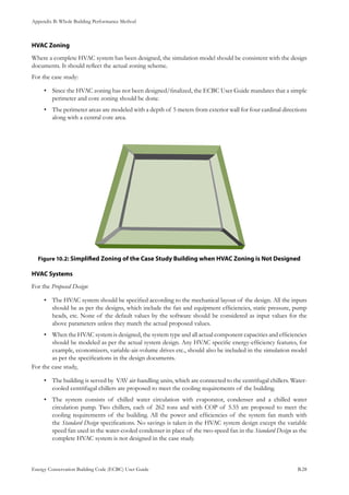 Appendix B: Whole Building Performance Method
Energy Conservation Building Code (ECBC) User Guide			 				 B.28
HVAC Zoning
Where a complete HVAC system has been designed, the simulation model should be consistent with the design
documents. It should reflect the actual zoning scheme.
For the case study:
Since the HVAC zoning has not been designed/finalized, the ECBC User Guide mandates that a simple•	
perimeter and core zoning should be done.
The perimeter areas are modeled with a depth of 5 meters from exterior wall for four cardinal directions•	
along with a central core area.
: Simplified Zoning of the Case Study Building when HVAC Zoning is Not DesignedFigure 10.2
HVAC Systems
For the Proposed Design:
The HVAC system should be specified according to the mechanical layout of the design. All the inputs•	
should be as per the designs, which include the fan and equipment efficiencies, static pressure, pump
heads, etc. None of the default values by the software should be considered as input values for the
above parameters unless they match the actual proposed values.
When the HVAC system is designed, the system type and all actual component capacities and efficiencies•	
should be modeled as per the actual system design. Any HVAC specific energy-efficiency features, for
example, economizers, variable-air-volume drives etc., should also be included in the simulation model
as per the specifications in the design documents.
For the case study,
The building is served by VAV air-handling units, which are connected to the centrifugal chillers. Water-•	
cooled centrifugal chillers are proposed to meet the cooling requirements of the building.
The system consists of chilled water circulation with evaporator, condenser and a chilled water•	
circulation pump. Two chillers, each of 262 tons and with COP of 5.55 are proposed to meet the
cooling requirements of the building. All the power and efficiencies of the system fan match with
the Standard Design specifications. No savings is taken in the HVAC system design except the variable
speed fan used in the water-cooled condenser in place of the two-speed fan in the Standard Design as the
complete HVAC system is not designed in the case study.
 