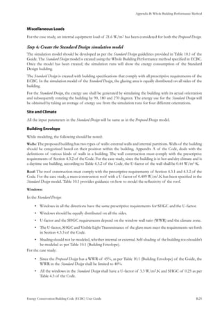 Appendix B: Whole Building Performance Method
Energy Conservation Building Code (ECBC) User Guide			 				 B.29
Miscellaneous Loads
For the case study, an internal equipment load of 21.6 W/m2 has been considered for both the Proposed Design.
Create the Standard Design simulation modelStep 4:	
The simulation model should be developed as per the Standard Design guidelines provided in Table 10.1 of the
Guide. The Standard Design model is created using the Whole Building Performance method specified in ECBC.
Once the model has been created, the simulation runs will show the energy consumption of the Standard
Design building.
The Standard Design is created with building specifications that comply with all prescriptive requirements of the
ECBC. In the simulation model of the Standard Design, the glazing area is equally distributed on all sides of the
building.
For the Standard Design, the energy use shall be generated by simulating the building with its actual orientation
and subsequently rotating the building by 90, 180 and 270 degrees. The energy use for the Standard Design will
be obtained by taking an average of energy use from the simulation runs for four different orientations.
Site and Climate
All the input parameters in the Standard Design will be same as in the Proposed Design model.
Building Envelope
While modeling, the following should be noted:
Walls: The proposed building has two types of walls: external walls and internal partitions. Walls of the building
should be categorized based on their position within the building. Appendix A of the Code, deals with the
definitions of various kinds of walls in a building. The wall construction must comply with the prescriptive
requirements of Section 4.3.2 of the Code. For the case study, since the building is in hot and dry climate and is
a daytime use building, according to Table 4.3.2 of the Code, the U-factor of the wall shall be 0.44 W/m2·K.
Roof: The roof construction must comply with the prescriptive requirements of Section 4.3.1 and 4.3.2 of the
Code. For the case study, a mass construction roof with a U-factor of 0.409 W/m2.K has been specified in the
Standard Design model. Table 10.1 provides guidance on how to model the reflectivity of the roof.
Windows:
In the Standard Design:
Windows in all the directions have the same prescriptive requirements for SHGC and the U-factor.•	
Windows should be equally distributed on all the sides.•	
U-factor and the SHGC requirements depend on the window wall ratio (WWR) and the climate zone.•	
The U-factor, SHGC and Visible Light Transmittance of the glass must meet the requirements set forth•	
in Section 4.3.3 of the Code.
Shading should not be modeled, whether internal or external. Self-shading of the building too shouldn’t•	
be modeled as per Table 10.1 (Building Envelope).
For the case study:
Since the•	 Proposed Design has a WWR of 45%, as per Table 10.1 (Building Envelope) of the Guide, the
WWR in the Standard Design shall be limited to 40%.
All the windows in the•	 Standard Design shall have a U-factor of 3.3 W/m2.K and SHGC of 0.25 as per
Table 4.3 of the Code.
 