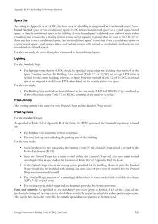 Appendix B: Whole Building Performance Method
Energy Conservation Building Code (ECBC) User Guide			 				 B.30
Space Use
According to Appendix A of ECBC, the floor area of a building is categorized as ‘conditioned-space’, ‘semi-
heated /cooled space’ or ‘un-conditioned’ space. ECBC defines ’conditioned space’ as a cooled space, heated
space, or directly conditioned space in the building. A ‘semi-heated space’ is defined as an enclosed space within
a building that is heated by a heating system whose output capacity is greater than or equal to 10.7 W/m2 of
floor area but is not a conditioned space. An ‘un-conditioned space’ is one that is not a conditioned space or
a semi-heated space. Crawl spaces, attics, and parking garages with natural or mechanical ventilation are not
considered as enclosed spaces.
For the case study, the entire floor plate is assumed to be conditioned space.
Lighting
For the Standard Design:
The lighting power density (LPD) should be specified using either the Building Area method or the•	
Space Function method. In Building Area method (Table 7.1 of ECBC) an average LPD value is
defined for the entire building, whereas, in Space Function method (Table 7.2 of ECBC), individual
spaces are assigned with different LPD values based on the activity within that space.
For the case study:
The Building Area method has been followed in the case study. A LPD of 10.8 W/m•	 2 is considered in
all the office areas as per Table 7.1 of ECBC, assuming all the areas to be office.
HVAC Zoning
This zoning pattern is the same for both Proposed Design and the Standard Design model.
HVAC Systems
For the Standard Design:
As specified in Table 10.2 of Appendix B of the Code, the HVAC system of the Standard Design model is based
on:
The building type: residential or non-residential•	
The total built-up area excluding the parking area of the building•	
For the case study:
Based on the above two categories, the heating system of the•	 Standard Design model is served by the
Reheat Fan System (RHFS)
Since the•	 Proposed Design has a water cooled chiller, the Standard Design will also have water cooled
centrifugal chiller as specified in the footnote of Table 10.2 of Appendix B of the Code.
In the•	 Proposed Design there is no heating system provided for the building. However, since the Standard
Design should also be modeled with heating, the same kind of provision is assumed for the Proposed
Design simulation model as well.
The•	 Standard Design, consists of a centrifugal chiller which is water cooled with a variable air volume
(VAV) AHU for each zone.
The cooling type is chilled water and the heating is provided by electric resistance.•	
Fans and controls: As specified in the mandatory provisions given in Section 5.2.3 of the Code, all the
mechanical cooling and heating systems should be controlled by respective schedules and set-point temperatures.
The supply fans should be controlled by variable speed drives as specified in Section 5.3.2.
 