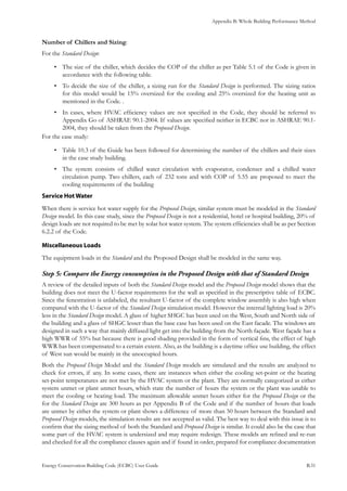Appendix B: Whole Building Performance Method
Energy Conservation Building Code (ECBC) User Guide			 				 B.31
Number of Chillers and Sizing:
For the Standard Design:
The size of the chiller, which decides the COP of the chiller as per Table 5.1 of the Code is given in•	
accordance with the following table.
To decide the size of the chiller, a sizing run for the•	 Standard Design is performed. The sizing ratios
for this model would be 15% oversized for the cooling and 25% oversized for the heating unit as
mentioned in the Code. .
In cases, where HVAC efficiency values are not specified in the Code, they should be referred to•	
Appendix Go of ASHRAE 90.1-2004. If values are specified neither in ECBC nor in ASHRAE 90.1-
2004, they should be taken from the Proposed Design.
For the case study:
•	 Table 10.3 of the Guide has been followed for determining the number of the chillers and their sizes
in the case study building.
The system consists of chilled water circulation with evaporator, condenser and a chilled water•	
circulation pump. Two chillers, each of 232 tons and with COP of 5.55 are proposed to meet the
cooling requirements of the building
Service Hot Water
When there is service hot water supply for the Proposed Design, similar system must be modeled in the Standard
Design model. In this case study, since the Proposed Design is not a residential, hotel or hospital building, 20% of
design loads are not required to be met by solar hot water system. The system efficiencies shall be as per Section
6.2.2 of the Code.
Miscellaneous Loads
The equipment loads in the Standard and the Proposed Design shall be modeled in the same way.
Compare the Energy consumption in the Proposed Design with that of Standard DesignStep 5:	
A review of the detailed inputs of both the Standard Design model and the Proposed Design model shows that the
building does not meet the U-factor requirements for the wall as specified in the prescriptive table of ECBC.
Since the fenestration is unlabeled, the resultant U-factor of the complete window assembly is also high when
compared with the U-factor of the Standard Design simulation model. However the internal lighting load is 20%
less in the Standard Design model. A glass of higher SHGC has been used on the West, South and North side of
the building and a glass of SHGC lesser than the base case has been used on the East facade. The windows are
designed in such a way that mainly diffused light get into the building from the North façade. West façade has a
high WWR of 55% but because there is good shading provided in the form of vertical fins, the effect of high
WWR has been compensated to a certain extent. Also, as the building is a daytime office use building, the effect
of West sun would be mainly in the unoccupied hours.
Both the Proposed Design Model and the Standard Design models are simulated and the results are analyzed to
check for errors, if any. In some cases, there are instances when either the cooling set-point or the heating
set-point temperatures are not met by the HVAC system or the plant. They are normally categorized as either
system unmet or plant unmet hours, which state the number of hours the system or the plant was unable to
meet the cooling or heating load. The maximum allowable unmet hours either for the Proposed Design or the
for the Standard Design are 300 hours as per Appendix B of the Code and if the number of hours that loads
are unmet by either the system or plant shows a difference of more than 50 hours between the Standard and
Proposed Design models, the simulation results are not accepted as valid. The best way to deal with this issue is to
confirm that the sizing method of both the Standard and Proposed Design is similar. It could also be the case that
some part of the HVAC system is undersized and may require redesign. These models are refined and re-run
and checked for all the compliance clauses again and if found in order, prepared for compliance documentation
 