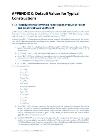 Appendix C: Default Values For Typical Constructions
Energy Conservation Building Code (ECBC) User Guide			 				 C.1
APPENDIX C: Default Values for Typical
Constructions
Procedure for Determining Fenestration Product U-Factor11.1 	
and Solar Heat Gain Coefficient
§4.2.1.1 and §4.2.1.2 require that U-factors and solar heat gain coefficients (SHGC) be determined for the overall
fenestration product (including the sash and frame) in accordance with ISO 15099. The building envelope
trade-off option in §4.4 requires the use of visible light transmittance (VLT).
In several cases, ISO 15099 suggests that individual national standards will need to be more specific and in other
cases the ISO document gives users the choice of two options. This section clarifies these specific issues as they
are to be implemented for this code:
§4.1 of ISO 15099: For calculating the overall U-factor, ISO 15099 offers a choice between the lineara.	
thermal transmittance (4.1.2) and the area weighted method (4.1.3). The area weighted method (4.1.3)
shall be used
§4.2.2 of ISO 15099: Frame and divider SHGC’s shall be calculated in accordance with §4.2.2b.	
§6.4 of ISO 15099 refers the issue of material properties to national standards. Material conductivitiesc.	
and emissivities shall be determined in accordance with Indian standards
§7 of ISO 15099 on shading systems is currently excludedd.	
§8.2 of ISO 15099 addresses environmental conditions. The following are defined for India:e.	
For U-factor calculations:
Tin = 24°C
Tout = 32°C
V = 3.35 m/s
Trm,out=Tout
Trm,in=Tin
Is=0 W/m2
For SHGC calculations:
Tin = 24°C
Tout = 32°C
V = 2.75 m/s
Trm,out=Tout
Trm,in=Tin
Is=783 W/m2
§8.3 of ISO 15099 addresses convective film coefficients on the interior and exterior of the windowf.	
product. In §8.3.1 of ISO 15099, simulations shall use the heat transfer coefficient based on the center
of glass temperature and the entire window height; this film coefficient shall be used on all indoor
surfaces, including frame sections. In §8.3.2 of ISO 15099, the formula from this section shall be
applied to all outdoor exposed surfaces
§8.4.2 of ISO 15099 presents two possible approaches for incorporating the impacts of self-viewingg.	
surfaces on interior radiative heat transfer calculations. Products shall use the method in §8.4.2.1 of ISO
15099 (Two-Dimensional Element to Element View Factor Based Radiation Heat Transfer Calculation).
The alternate approach in §8.4.3 of ISO 15099 shall not be used
 