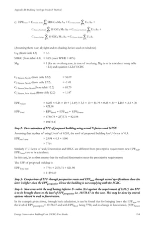 Appendix D: Building Envelope Tradeoff Method
Energy Conservation Building Code (ECBC) User Guide			 				 D.4
EPF C SHGC M A C U A
C SHGC M A C U A
C SHGC M A C U A
1 ,
1
2 ,
1
1 ,
1
2 ,
1
1 ,
1
2 ,
1
Fenest Fenest North W W W
W
n
Fenest North W W
W
n
Fenest NonNorth W W W
W
n
Fenest NonNorth W W
W
n
Fenest Skylight W W W
W
n
Fenest Skylight S S
S
n
++=
+ +
+
==
==
==
/ /
/ /
/ /
c)	
(Assuming there is no skylight and no shading device used on windows)
UW (from table 4.3)	 = 3.3
SHGC (from table 4.3)	 = 0.25 (since WWR < 40%)
MW 			 = 1 (for no overhang case, in case of overhang, MW is to be calculated using table 	 	
			 12.6) and equation 12.2of ECBC
C1 Fenest, North (from table 12.2)		 = 56.09
C2 Fenest, North (from table 12.2)		 = -1.49
C1 Fenest,Non North(from table 12.2)	 = 81.79
C2 Fenest, Non North (from table 12.2)	 = 1.187
EPFFenest		 = 56.09 × 0.25 × 10 + (-1.49) × 3.3 × 10 + 81.79 × 0.25 × 30 + 1.187 × 3.3 × 30		
			 = 821.98
EPFTotal	 	 = EPFRoof + EPFwall +	 EPFFenest	
			 = 6780.78 + 2575.71 + 821.98
			 = 10178.47
Determination of EPF of proposed building using actual U-factors and SHGC.Step 2:	
Assuming that in place of using Uroof of 0.261, the roof of proposed building has U-factor of 0.3.
EPFroof new		 = 25.98 × 0.3 × 1000
			 = 7794
Similarly if U-factor of wall/fenestration and SHGC are different from prescriptive requirement, new EPFwall,
EPFFenest are to be calculated.
In this case, let us first assume that the wall and fenestration meet the prescriptive requirements.
The EPF of proposed building is: 	
EPFTotal new		 = 7794 + 2575.71 + 821.98
			 = 11191.69
Comparison of EPF through perspective route and EPFStep 3:	 new through actual specifications show the
later is higher than the EPFperspective. Hence the building is not complying with the ECBC.
Now even with the roof having inferior U- value (0.4 against the requirement of 0.261), the EPFStep 4:	
is to be brought down to the level of EPFperspective i.e. 10178.47 in this case. This may be done by several
options related to wall or fenestration.
In the example given above, through back calculation, it can be found that for bringing down the EPFnew to
the level of EPFprescriptive= 10178.47 and with EPFRoof being 7794, and no change in fenestration, (EPFFenest
 