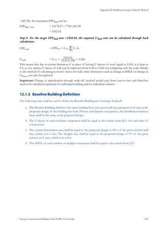 Appendix D: Building Envelope Tradeoff Method
Energy Conservation Building Code (ECBC) User Guide			 				 D.5
=821.98), the maximum EPFWall can be :
EPFWall new 		 = 10178.47 – 7794 -821.98
			 = 1562.02
For the target EPFStep 5:	 Wall new =1562.02, the required UWall new can be calculated through back
calculation:-
EPFwall			 = EPF C U A
1
Wall Wall S S
S
n
=
=
/
Uwall			 =
.
.
0.266U 15 01 390
1562 01
Wall
#= =
This means that due to certain limitation if in place of having U-factors of roof equal to 0.261, it is kept as
0.3, as one option, U-factor of wall can be improved from 0.44 to 0.266 for complying with the code. Similar
to the method of calculating revised U-factor for wall, other alternatives such as change in SHGC or change in
UFenest can also be explored.
Important: Change in specification through trade-off method would vary from case-to-case and therefore
need to be calculated separately for individual building and for individual solution.
Baseline Building Definition12.1.3 	
The following rules shall be used to define the Baseline Building for Envelope Tradeoff:
The Baseline Building shall have the same building floor area, gross wall area and gross roof area as thea.	
proposed design. If the building has both 24-hour and daytime occupancies, the distribution between
these shall be the same as the proposed design
The U-factor of each envelope component shall be equal to the criteria from §4.3 for each class ofb.	
construction
The vertical fenestration area shall be equal to the proposed design or 40% of the gross exterior wallc.	
area, which ever is less. The skylight area shall be equal to the proposed design or 5% of the gross
exterior roof area, which ever is less
The SHGC of each window or skylight component shall be equal to the criteria from §4.3d.	
 