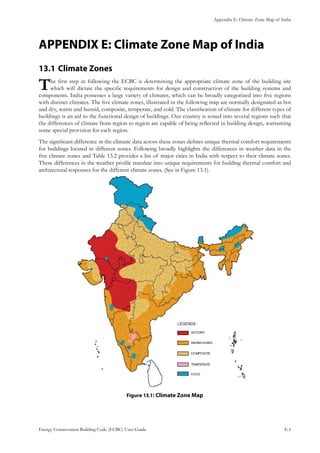 Appendix E: Climate Zone Map of India
Energy Conservation Building Code (ECBC) User Guide			 				 E.1
APPENDIX E: Climate Zone Map of India
Climate Zones13.1 	
The first step in following the ECBC is determining the appropriate climate zone of the building site
which will dictate the specific requirements for design and construction of the building systems and
components. India possesses a large variety of climates, which can be broadly categorized into five regions
with distinct climates. The five climate zones, illustrated in the following map are normally designated as hot
and dry, warm and humid, composite, temperate, and cold. The classification of climate for different types of
buildings is an aid to the functional design of buildings. Our country is zoned into several regions such that
the differences of climate from region to region are capable of being reflected in building design, warranting
some special provision for each region.
The significant difference in the climatic data across these zones defines unique thermal comfort requirements
for buildings located in different zones. Following broadly highlights the differences in weather data in the
five climate zones and Table 13.2 provides a list of major cities in India with respect to their climate zones.
These differences in the weather profile translate into unique requirements for building thermal comfort and
architectural responses for the different climate zones. (See in Figure 13.1).
: Climate Zone MapFigure 13.1
 