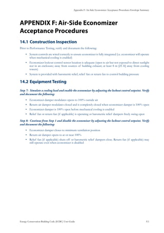 Appendix F: Air-Side Economizer Acceptance Procedures Envelope Summary
Energy Conservation Building Code (ECBC) User Guide			 				 F.1
APPENDIX F: Air-Side Economizer
Acceptance Procedures
Construction Inspection14.1 	
Prior to Performance Testing, verify and document the following:
System controls are wired correctly to ensure economizer is fully integrated (i.e. economizer will operate•	
when mechanical cooling is enabled)
Economizer lockout control sensor location is adequate (open to air but not exposed to direct sunlight•	
nor in an enclosure; away from sources of building exhaust; at least 8 m [25 ft] away from cooling
towers)
System is provided with barometric relief, relief fan or return fan to control building pressure•	
Equipment Testing14.2 	
Simulate a cooling load and enable the economizer by adjusting the lockout control setpoint. VerifyStep 7:	
and document the following:
Economizer damper modulates opens to 100% outside air•	
Return air damper modulates closed and is completely closed when economizer damper is 100% open•	
Economizer damper is 100% open before mechanical cooling is enabled•	
Relief fan or return fan (if applicable) is operating or barometric relief dampers freely swing open•	
Continue from Step 1 and disable the economizer by adjusting the lockout control setpoint. VerifyStep 8:	
and document the following:
Economizer damper closes to minimum ventilation position•	
Return air damper opens to at or near 100%•	
Relief fan (if applicable) shuts off or barometric relief dampers close. Return fan (if applicable) may•	
still operate even when economizer is disabled
 