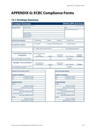 Appendix G: Compliance Forms
Energy Conservation Building Code (ECBC) User Guide			 				 G.1
APPENDIX G: ECBC Compliance Forms
Envelope Summary15.1 	
Envelope Summary ENVELOPE Summary
2005 India Energy Conservation Building Code Compliance Forms Draft 1, 27 March 2005
Project Info Project Address Date
For Building Department Use
Applicant Name:
Applicant Address:
Applicant Phone:
Project Description
Compliance Option
Total Vertical Fenestration
Area
(rough opening) divided by
Gross Exterior
Wall Area times 100 equals
% Vertical
Fenestration
X 100 =
Total Skylight Area
(rough opening) divided by
Gross Exterior
Wall Area times 100 equals % Skylight
X 100 =
Hospital, hotel, call center (24 hour) Other building type (daytime)
OPAQUE ASSEMBLY OPAQUE ASSEMBLY
Roof m Insulation R-value Roof m Insulation R-value
Wall m Insulation R-value Wall m Insulation R-value
FENESTRATION FENESTRATION
Vertical Vertical
Maximum U-factor Maximum U-factor
Maximum SHGC (or SC) Maximum SHGC (or SC)
Overhang (yes or no) Overhang (yes or no)
If yes, enter Projection Factor If yes, enter Projection Factor
Side fins (yes or no) Side fins (yes or no)
If yes, enter Projection Factor If yes, enter Projection Factor
Skylight Skylight
Maximum U-factor Maximum U-factor
Maximum SHGC (or SC) Maximum SHGC (or SC)
Vertical Fenestration Area
Calculation
Skylight Area Calculation
Note: Vertical fenestration area can not exceed
40% of the gross wall area for prescriptive option
New Building Addition Alteration Change of Use
Prescriptive Envelope Trade-Off (Appendix D) Systems Analysis
Hospital, hotel, call center (24 hour) Other building types (daytime)
Note: Skylight area can not exceed 5% of the gross
roof area for prescriptive compliance.
 