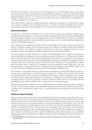 Appendix H: Comparison of International Building Energy Standards
Energy Conservation Building Code (ECBC) User Guide			 				 H.3
less efficient windows but a more efficient air conditioning system if the total designed energy use falls within
the required norms. There are several approaches to establishing the baseline for comparison under the building
energy performance method. The UK uses a total carbon footprint of the building (called the Carbon Index
Rating)6, the U.S. uses the cost as its reference metric, while some other countries define the characteristics of
a reference building for the comparison.
Korea takes a different approach, establishing mandatory requirements and points for a whole range of energy
issues related to buildings. Each new building must have a minimum of 60 points. Buildings that exceed the
minimum point requirement may be eligible for certain benefits, such as relaxation of certain zoning rules.
Enforcement Systems
Enforcement is critical for the standard to have an effect. Not all countries have mandatory building energy
standards. India, for example, has a voluntary code. Japan’s standard is also technically voluntary, although Japan
has recently adopted penalties for non-compliance that blur this distinction. The U.S., Canada, and Australia
all adopt building standards at the local level. Not all jurisdictions in the U.S. and Canada have adopted their
nation’s model building energy code.
Some important issues regarding enforcement and the related impact of the code on energy use include: the
point of compliance (design and/or construction stage), how buildings are checked and by whom, penalties
and other incentives for compliance, training and information on the code, compliance tools such as code
compliance software and inspection checklists, equipment and material testing and ratings.
In the U.S., Canada, Australia, and Korea, for example, the building design must be approved and inspectors
check the building for compliance at least once during construction. In Japan, parts of Europe, and the former
Soviet Union, the checks only occur at the building design stage. China uses a combination of government
employees and certified companies to check building designs and inspect the buildings for compliance. There is
no single answer as to which system produces the highest level of compliance. For example, Japanese officials
believe that Japan attains a high level of compliance in actual construction because Japan has a very well
developed system of training and information dissemination on the building energy standards. Studies in the
U.S. have shown that there, physical inspections result in much higher compliance rates.
The stringency of the national system for testing materials and equipment for their energy efficiency properties
can also have a marked impact on the final energy consumption of a building. Most countries have a system
of certified laboratories that test materials and equipment (like windows and air conditioners), and rate them
for efficiency. These ratings then determine if the equipment in a building meets the building energy standard.
Testing procedures vary between countries, and there is anecdotal evidence that even in countries with well
established systems, ratings can differ by 10% or more based on the testing procedures.
Building energy standard compliance rates vary significantly between countries. What constitutes compliance
may also vary, and not all countries consistently publish compliance data. That said, countries usually have lower
compliance rates soon after they adopt or revise a standard, and when their enforcement system is not fully
developed.
Options for India to Consider
IndiahastakenapurposefulsteptowardimprovedbuildingenergyefficiencyinadoptingtheEnergyConservation
Building Code. The next step is implementing this code, which could require concerted efforts both at the state
and national levels. States would need to decide to adopt the code. The national government could also help
with this learning process by requiring that all new government buildings meet the building energy code. For
example the national government might provide tools to help states and local jurisdictions with enforcement.
India has a well-developed system to enforce other types of building codes, and it might use this system for
enforcing the building energy code as well. Building energy inspectors at the local level might need training, and
local jurisdictions could hire some staff to handle the additional workload. India could also try to simplify the
implementation task by developing code compliance software that allows building developers and inspectors to
6	 R.E. Horne et al. 2005. International Comparison of Building Energy Performance Standards. Centre for Design, RMIT University, Mel-
bourne, Australia.
 