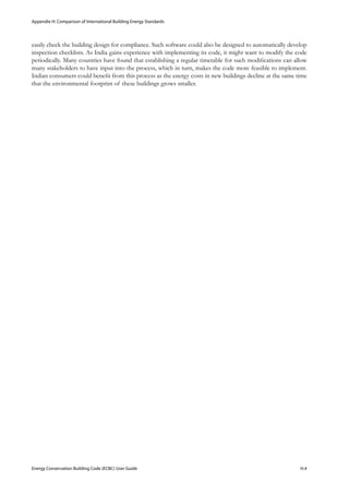 Appendix H: Comparison of International Building Energy Standards
Energy Conservation Building Code (ECBC) User Guide			 				 H.4
easily check the building design for compliance. Such software could also be designed to automatically develop
inspection checklists. As India gains experience with implementing its code, it might want to modify the code
periodically. Many countries have found that establishing a regular timetable for such modifications can allow
many stakeholders to have input into the process, which in turn, makes the code more feasible to implement.
Indian consumers could benefit from this process as the energy costs in new buildings decline at the same time
that the environmental footprint of these buildings grows smaller.
 