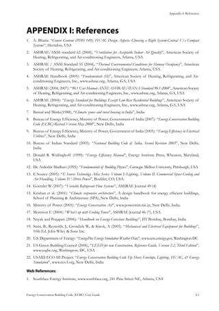 Appendix I: References
Energy Conservation Building Code (ECBC) User Guide			 				 I.1
APPENDIX I: References
A. Bhatia: “1.	 Course Content (PDH 149), HVAC Design Aspects: Choosing a Right System-Central V/s Compact
Systems”, Herndon, USA
ASHRAE/ANSI standard 62 (2004), “2.	 Ventilation for Acceptable Indoor Air Quality”, American Society of
Heating, Refrigerating, and Air-conditioning Engineers, Atlanta, USA
ASHRAE / ANSI Standard 55 (2004), “3.	 Thermal Environmental Conditions for Human Occupancy”, American
Society of Heating, Refrigerating, and Air-conditioning Engineers, Atlanta, USA
ASHRAE Handbook (2005): “4.	 Fundamentals (SI)”, American Society of Heating, Refrigerating, and Air-
conditioning Engineers, Inc., www.ashrae.org, Atlanta, GA, USA
ASHRAE (2004, 2007): “5.	 90.1 User Manual-ANSI/ASHRAE/IESNA Standard 90.1-2004”, American Society
of Heating, Refrigerating, and Air-conditioning Engineers, Inc., www.ashrae.org, Atlanta, GA, USA
ASHRAE (2004): “6.	 Energy Standard for Buildings Except Low-Rise Residential Buildings”, American Society of
Heating, Refrigerating, and Air-conditioning Engineers, Inc., www.ashrae.org, Atlanta, GA, USA
Bansal and Minke(1988), “7.	 Climatic zones and rural housing in India”, India
Bureau of Energy Efficiency, Ministry of Power, Government of India (2007): “8.	 Energy Conservation Building
Code (ECBC)-Revised Version May 2008”, New Delhi, India
Bureau of Energy Efficiency, Ministry of Power, Government of India (2005): “9.	 Energy Efficiency in Electrical
Utilities”, New Delhi, India
Bureau of Indian Standard (2005): “10.	 National Building Code of India, Second Revision 2005”, New Delhi,
India
Donald R. Wulfinghoff (1999): “11.	 Energy Efficiency Manual”, Energy Institute Press, Wheaton, Maryland,
USA
Dr. Ardeshir Madhavi (1995): “12.	 Fundamentals of Building Physics”, Carnegie Mellon University, Pittsburgh, USA
E Source (2005): “13.	 E Source Technology Atlas Series- Volume I: Lighting, Volume II: Commercial Space Cooling and
Air Handling, Volume IV: Drive Power”, Boulder, CO, USA.
Goetzler W (2007): “14.	 Variable Refrigerant Flow Systems”, ASHRAE Journal 49 (4)
Krishan et al. (2001): “15.	 Climate responsive architecture”, A design handbook for energy efficient buildings,
School of Planning & Architecture (SPA), New Delhi, India
Ministry of Power (2001): “16.	 Energy Conservation Act”, www.powermin.nic.in, New Delhi, India.
Morrison F. (2004): “17.	 What’s up with Cooling Tower”, ASHRAE Journal 46 (7), USA.
Nayak and Prajapati (2006): “18.	 Handbook on Energy Conscious Buildings”, IIT Bombay, Bombay, India
Stein, B., Reynolds, J., Grondzik W., & Kwok, A (2005). “19.	 Mechanical and Electrical Equipment for Buildings”,
10th Ed. John Wiley & Sons Inc.
U.S. Department of Energy: “20.	 EnergyPlus Energy Simulation Weather Data”, www.eere.energy.gov, Washington DC
US Green Building Council (2006), “21.	 LEED for new Construction, Reference Guide, Version 2.2, Third Edition”,
www.usgbc.org, Washington, DC, USA
USAID ECO-III Project: “22.	 Energy Conservation Building Code Tip Sheet; Envelope, Lighting, HVAC, & Energy
Simulation”, www.eco3.org, New Delhi, India
Web References:
Southface Energy Institute, www.southface.org, 241 Pine Street NE, Atlanta, USA1.	
 