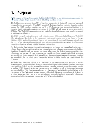 Purpose
Energy Conservation Building Code (ECBC) User Guide			 				 1
Purpose1.	
The purpose of Energy Conservation Building Code (ECBC) is to provide minimum requirements for
energy-efficient design and construction of buildings and their systems.
The building sector represents about 33% of electricity consumption in India, with commercial sector and
residential sector accounting for 8%and 25% respectively. Estimates based on computer simulation models
indicate that ECBC-compliant buildings can use 40 to 60% less energy than conventional buildings. It is
estimated that the nationwide mandatory enforcement of the ECBC will yield annual savings of approximately
1.7 billion kWh. The ECBC is expected to overcome market barriers, which otherwise result in under-investment
in building energy efficiency.
The ECBC was developed as a first step towards promoting energy efficiency in the building sector. The ECBC
(also referred to as “The Code” in this document) is the result of extensive work by the Bureau of Energy
Efficiency (BEE) and its Committee of Experts. It is written in code-enforceable language and addresses
the views of the manufacturing, design, and construction communities as an appropriate set of minimum
requirements for energy-efficient building design and construction.
For developing the Code, building construction methods across the country were reviewed and various energy-
efficient design and construction practices were evaluated that could reduce energy consumption in building.
In addition, detailed life-cycle cost analyses were conducted to ensure that the Code requirements reflect cost-
effectiveness and practical efficiency measures across five different climate zones in India. While taking into
account different climate zones, the Code also addresses site orientation and specifies better design practices
and technologies that can reduce energy consumption without sacrificing comfort and productivity of the
occupants.
The ECBC User Guide (also referred to as “The Guide” in this document) has been developed to provide
detailed guidance to building owners, designers, engineers, builders, energy consultants, and others on how to
comply with the Code. It provides expanded interpretation, examples, and supplementary information to assist
in applying ECBC during the design and construction of new buildings as well as additions and alterations
to existing buildings. This Guide can also be used as a document by “authorities having jurisdiction” in the
enforcement of the Code once it is made mandatory. The Guide follows the nomenclature of the Code. It
is written both as a reference and as an instructional guide, and can be helpful for anyone who is directly or
indirectly involved in the design and construction of ECBC-compliant buildings.
 