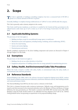 Scope
Energy Conservation Building Code (ECBC) User Guide			 				 2
Scope2.	
The Code is applicable to buildings or building complexes that have a connected load of 500 kW or
greater or a contract demand of 600 kVA or greater.
Generally, buildings or complexes having conditioned area of 1,000 m2 or more will fall under this category.
The Code is presently under voluntary adoption in the country.
This Code would become mandatory as and when it is notified by the Central and State government in the
official Gazette under clause (p) of §14 or clause (a) of §15 of the Energy Conservation Act 2001 (52 of
2001)
Applicable Building Systems2.1 	
The provisions of the Code apply to:
Building envelopes, except for unconditioned storage spaces or warehouses•	
Mechanical systems and equipment, including heating, ventilating, and air conditioning, (HVAC)•	
Service hot water heating•	
Interior and exterior lighting•	
Electrical power and motors•	
Specific compliance requirement of the above building components and systems are discussed in Chapter 4
through Chapter 8 of this Guide.
Exemptions2.2 	
The provisions of this Code do not apply to:
Buildings that do not use either electricity or fossil fuel•	
Equipment and portions of building systems that use energy primarily for manufacturing processes•	
Safety, Health, And Environmental Codes Take Precedence2.3 	
Where this Code is found to conflict with safety, health, or environmental codes, the safety, health, or
environmental codes shall take precedence.
Reference Standards2.4 	
National Building Code (NBC) 2005 is the reference document/standard for lighting levels, HVAC, comfort
levels, natural ventilation, pump and motor efficiencies, transformer efficiencies and any other building materials
and system performance criteria.
The National Building Code 2005 has also been used as a reference in this Guide.
The Code is a dynamic document under continuous maintenance. Addenda, errata, and interpretations can be
issued as and when necessary by the concerned authorities such as the Ministry of Power, the Bureau of Energy
Efficiency, the state governments, etc. This Guide is consistent with ECBC 2007 (revised version, May 2008).
Designers using this Guide should confirm if any addendum has been adopted in the Code by the Authority
Having Jurisdiction before incorporating its requirements in the proposed building’s design.
 