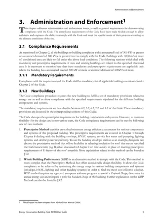 Administration and Enforcement
Energy Conservation Building Code (ECBC) User Guide			 				 3
Administration and Enforcement3.	 1
This chapter addresses administration and enforcement issues, as well as general requirements for demonstrating
compliance with the Code. The compliance requirements of the Code have been made flexible enough to allow
architects and engineers the ability to comply with the Code and meet the specific needs of their projects according to
the climatic conditions of the site.
Compliance Requirements3.1 	
As mentioned in Chapter 2, all the buildings or building complexes with a connected load of 500 kW or greater
or a contract demand of 600 kVA or greater have to comply with the Code. Buildings with 1,000 m2 or more
of conditioned area are likely to fall under the above load conditions. The following sections which deal with
mandatory and prescriptive requirements of new and existing buildings are related to this specified threshold
area. It is important to mention here that these mandatory and prescriptive requirements are applicable only
where the building has a connected load of 500 kW or more or contract demand of 600kVA or more.
Mandatory Requirements3.1.1 	
Compliance with the requirements of the Code shall be mandatory for all applicable buildings mentioned under
Chapter 2 of the Code.
New Buildings3.1.2 	
The Code compliance procedure requires the new building to fulfill a set of mandatory provisions related to
energy use as well as show compliance with the specified requirements stipulated for the different building
components and systems.
The mandatory requirements are described in Sections 4.2, 5.2, 6.2, 7.2, and 8.2 of the Code. These mandatory
provisions are discussed in the corresponding sections of this Guide.
The Code also specifies prescriptive requirements for building components and systems. However, to maintain
flexibility for the design and construction team, the Code compliance requirements can be met by following
one of two methods:
Prescriptive Method1.	 specifies prescribed minimum energy efficiency parameters for various components
and systems of the proposed building. The prescriptive requirements are covered in Chapter 4 through
Chapter 8 dealing with the building envelope, HVAC systems, service hot water and pumping, lighting
systems, and electric power respectively. To use the building envelope section as an example, designers can
choose the prescriptive method that offers flexibility in selecting insulation for roof that meets specified
thermal characteristic (e.g. R-value, discussed in Chapter 4 of this Guide), in place of meeting prescriptive
requirements of U-factor of the roof assembly. More explanation related to this method can be found in
§3.2.
Whole Building Performance2.	 (WBP) is an alternative method to comply with the Code. This method is
more complex than the Prescriptive Method, but offers considerable design flexibility. It allows for Code
compliance to be achieved by optimizing the energy usage in various building components and systems
(envelope, HVAC, lighting and other building systems) in order to find the most cost-effective solution.
WBP method requires an approved computer software program to model a Proposed Design, determine its
annual energy use and compare it with the Standard Design of the building. Further explanation on the WBP
Method can also be found in §3.2.
1	 This Chapter has been adapted from ASHRAE User Manual (2004).
 