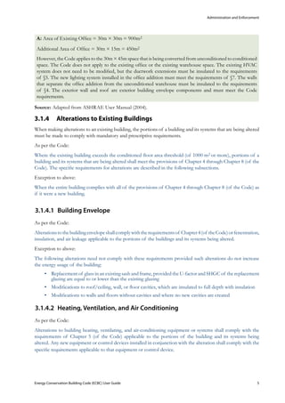 Administration and Enforcement
Energy Conservation Building Code (ECBC) User Guide			 				 5
A: Area of Existing Office = 30m × 30m = 900m2
Additional Area of Office = 30m × 15m = 450m2
However, the Code applies to the 30m × 45m space that is being converted from unconditioned to conditioned
space. The Code does not apply to the existing office or the existing warehouse space. The existing HVAC
system does not need to be modified, but the ductwork extensions must be insulated to the requirements
of §5. The new lighting system installed in the office addition must meet the requirements of §7. The walls
that separate the office addition from the unconditioned warehouse must be insulated to the requirements
of §4. The exterior wall and roof are exterior building envelope components and must meet the Code
requirements.
Source: Adapted from ASHRAE User Manual (2004).
Alterations to Existing Buildings3.1.4 	
When making alterations to an existing building, the portions of a building and its systems that are being altered
must be made to comply with mandatory and prescriptive requirements.
As per the Code:
Where the existing building exceeds the conditioned floor area threshold (of 1000 m2 or more), portions of a
building and its systems that are being altered shall meet the provisions of Chapter 4 through Chapter 8 (of the
Code). The specific requirements for alterations are described in the following subsections.
Exception to above:
When the entire building complies with all of the provisions of Chapter 4 through Chapter 8 (of the Code) as
if it were a new building.
Building Envelope3.1.4.1	
As per the Code:
Alterationstothebuildingenvelopeshallcomplywiththerequirementsof Chapter4(of theCode)orfenestration,
insulation, and air leakage applicable to the portions of the buildings and its systems being altered.
Exception to above:
The following alterations need not comply with these requirements provided such alterations do not increase
the energy usage of the building:
Replacement of glass in an existing sash and frame, provided the U-factor and SHGC of the replacement•	
glazing are equal to or lower than the existing glazing
Modifications to roof/ceiling, wall, or floor cavities, which are insulated to full depth with insulation•	
Modifications to walls and floors without cavities and where no new cavities are created•	
Heating, Ventilation, and Air Conditioning3.1.4.2	
As per the Code:
Alterations to building heating, ventilating, and air-conditioning equipment or systems shall comply with the
requirements of Chapter 5 (of the Code) applicable to the portions of the building and its systems being
altered. Any new equipment or control devices installed in conjunction with the alteration shall comply with the
specific requirements applicable to that equipment or control device.
 