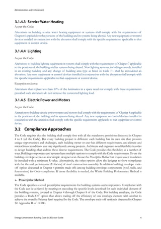 Administration and Enforcement
Energy Conservation Building Code (ECBC) User Guide			 				 6
Service Water Heating3.1.4.3	
As per the Code:
Alterations to building service water heating equipment or systems shall comply with the requirements of
Chapter 6 applicable to the portions of the building and its systems being altered. Any new equipment or control
devices installed in conjunction with the alteration shall comply with the specific requirements applicable to that
equipment or control device.
Lighting3.1.4.4	
As per the Code:
Alterations to building lighting equipment or systems shall comply with the requirements of Chapter 7 applicable
to the portions of the building and its systems being altered. New lighting systems, including controls, installed
in an existing building and any change of building area type as listed in Table 7.1 shall be considered an
alteration. Any new equipment or control devices installed in conjunction with the alteration shall comply with
the specific requirements applicable to that equipment or control device.
Exception to above:
Alterations that replace less than 50% of the luminaires in a space need not comply with these requirements
provided such alterations do not increase the connected lighting load.
Electric Power and Motors3.1.4.5	
As per the Code:
Alterations to building electric power systems and motors shall comply with the requirements of Chapter 8 applicable
to the portions of the building and its systems being altered. Any new equipment or control devices installed in
conjunction with the alteration shall comply with the specific requirements applicable to that equipment or control
device.
Compliance Approaches3.2 	
The Code requires that the building shall comply first with all the mandatory provisions discussed in Chapter
4 to 8 (of the Code). But every building project is different: each building has its own site that presents
unique opportunities and challenges, each building owner or user has different requirements, and climate and
microclimate conditions can vary significantly among projects. Architects and engineers need flexibility in order
to design buildings that address these diverse requirements. The Code provides this flexibility in a number of
ways. Building components and systems have multiple options to comply with the Code requirements. To use the
building envelope section as an example, designers can choose the Prescriptive Method that requires roof insulation
be installed with a minimum R-value. Alternatively, the other options allow the designer to show compliance
with the thermal performance (U-factor) of roof construction assembly. In addition building envelope trade-
off option discussed in Chapter 4 permits trade-offs among building envelope components (roof, walls, and
fenestration) for Code compliance. If more flexibility is needed, the Whole Building Performance Method is
available.
Prescriptive Methoda.	
The Code specifies a set of prescriptive requirements for building systems and components. Compliance with
the Code can be achieved by meeting or exceeding the specific levels described for each individual element of
the building systems, covered in Chapter 4 through Chapter 8 of the Code. For building envelope, the Code
provides a Trade-Off option that allows trading off the efficiency of one envelope element with another to
achieve the overall efficiency level required by the Code. The envelope trade-off option is discussed in Chapter
12: Appendix D of ECBC.
 