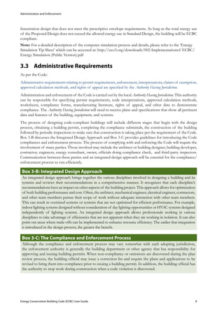 Administration and Enforcement
Energy Conservation Building Code (ECBC) User Guide			 				 8
fenestration design that does not meet the prescriptive envelope requirements. As long as the total energy use
of the Proposed Design does not exceed the allowed energy use in Standard Design, the building will be ECBC
compliant.
Note: For a detailed description of the computer simulation process and details, please refer to the ‘Energy
Simulation Tip Sheet’ which can be accessed at: http://eco3.org/downloads/002-Implementationof ECBC/
Energy Simulation (Public Version).pdf
Administrative Requirements3.3 	
As per the Code:
Administrative requirements relating to permit requirements, enforcement, interpretations, claims of exemption,
approved calculation methods, and rights of appeal are specified by the Authority Having Jurisdiction.
Administration and enforcement of the Code is carried out by the local Authority Having Jurisdiction. This authority
can be responsible for specifying permit requirements, code interpretations, approved calculation methods,
worksheets, compliance forms, manufacturing literature, rights of appeal, and other data to demonstrate
compliance. The Authority Having Jurisdiction will need to receive plans and specifications that show all pertinent
data and features of the building, equipment, and systems.
The process of designing code-compliant buildings will include different stages that begin with the design
process, obtaining a building permit, completing the compliance submittals, the construction of the building
followed by periodic inspections to make sure that construction is taking place per the requirement of the Code.
Box 3-B discusses the Integrated Design Approach and Box 3-C provides guidelines for introducing the Code
compliances and enforcement process. The process of complying with and enforcing the Code will require the
involvement of many parties. Those involved may include the architect or building designer, building developer,
contractor, engineers, energy consultant, owner, officials doing compliance check, and third-party inspectors.
Communication between these parties and an integrated design approach will be essential for the compliance/
enforcement process to run efficiently.
: Integrated Design ApproachBox 3-B
An integrated design approach brings together the various disciplines involved in designing a building and its
systems and reviews their recommendations in a comprehensive manner. It recognizes that each discipline’s
recommendations have an impact on other aspects of the building project. This approach allows for optimization
of both building performance and cost. Often, the architect, mechanical engineer, electrical engineer, contractors,
and other team members pursue their scope of work without adequate interaction with other team members.
This can result in oversized systems or systems that are not optimized for efficient performance. For example,
indoor lighting systems designed without consideration of day lighting opportunities or HVAC systems designed
independently of lighting systems. An integrated design approach allows professionals working in various
disciplines to take advantage of efficiencies that are not apparent when they are working in isolation. It can also
point out areas where trade-offs can be implemented to enhance resource efficiency. The earlier that integration
is introduced in the design process, the greater the benefit.
: The Compliance and Enforcement ProcessBox 3-C
Although the compliance and enforcement process may vary somewhat with each adopting jurisdiction,
the enforcement authority is generally the building department or other agency that has responsibility for
approving and issuing building permits. When non-compliance or omissions are discovered during the plan
review process, the building official may issue a correction list and require the plans and applications to be
revised to bring them into compliance prior to issuing a building permit. In addition, the building official has
the authority to stop work during construction when a code violation is discovered.
 
