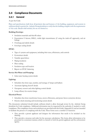 Administration and Enforcement
Energy Conservation Building Code (ECBC) User Guide			 				 10
Compliance Documents3.4 	
General3.4.1 	
As per the Code:
Plans and specifications shall show all pertinent data and features of the building, equipment, and systems in
sufficient detail to permit the Authority Having Jurisdiction to verify that the building complies with the requirements
of this code. Details shall include, but are not limited to:
Building Envelope:
Insulation materials and their R-values•	
Fenestration U-factors, SHGC, visible light transmittance (if using the trade-off approach), and air•	
leakage
Overhang and sidefin details•	
Envelope sealing details•	
HVAC:
Type of systems and equipment, including their sizes, efficiencies, and controls•	
Economizer details•	
Variable speed drives•	
Piping insulation•	
Duct sealing•	
Insulation type and location•	
Report on HVAC balancing•	
Service Hot Water and Pumping:
Solar water heating system details•	
Lighting:
Schedules that show type, number, and wattage of lamps and ballasts•	
Automatic lighting shutoff details•	
Occupancy sensors and other lighting control details•	
Lamp efficacy for exterior lamps•	
Electrical Power:
Schedules that show transformer losses, motor efficiencies, and power factor correction devices•	
Electric check metering and monitoring system details•	
The documents submitted should include sufficient detail to allow thorough review by the Authority Having
Jurisdiction for Code compliance. Additional information may be requested by the authority, if needed, to verify
compliance. The compliance forms and worksheets are provided with this Guide (Appendix G) and are intended
to facilitate the process of complying with the Code. These forms serve a number of functions:
They provide a permit applicant and designer the information that needs to be included on the•	
drawing.
They provide a structure and order for the necessary calculations. The forms allow information to be•	
presented in a consistent manner, which is a benefit to both the permit applicant and the enforcement
agency.
 