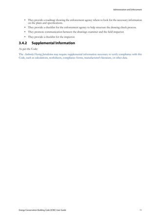 Administration and Enforcement
Energy Conservation Building Code (ECBC) User Guide			 				 11
They provide a roadmap showing the enforcement agency where to look for the necessary information•	
on the plans and specifications.
They provide a checklist for the enforcement agency to help structure the drawing check process.•	
They promote communication between the drawings examiner and the field inspector.•	
They provide a checklist for the inspector.•	
Supplemental Information3.4.2 	
As per the Code:
The Authority Having Jurisdiction may require supplemental information necessary to verify compliance with this
Code, such as calculations, worksheets, compliance forms, manufacturer’s literature, or other data.
 