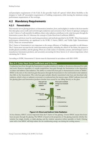 Building Envelope
Energy Conservation Building Code (ECBC) User Guide			 				 16
and prescriptive requirements of the Code. It also provides ‘trade-off options’ which allows flexibility to the
designer to ‘trade-off’ prescriptive requirements of building components, while meeting the minimum energy
performance requirements of the envelope.
Mandatory Requirements4.2 	
Fenestration	4.2.1 	
Heat transfer across glazing products or fenestration (windows, door, and skylights) is similar to the heat transfer
that takes place across walls and roofs through conduction and convection. So, U-factor of glazing is analogous
to the U-factor of wall assembly. In addition, direct solar radiation contributes to the solar heat gain through the
fenestration system. Box 4-C discusses the concept of Solar Heat Gain Coefficient (SHGC).
Fenestration and doors must be rated using procedures and methods specified in the ECBC. Three fenestration
performance characteristics are significant in the ECBC: U-factor, SHGC, and Visible Light Transmittance
(VLT). These are reviewed below:
The U-factor of fenestration is very important to the energy efficiency of buildings, especially in cold climates.
The U-factor must account for the entire fenestration product, including the effects of the frame, the spacers in
double glazed assemblies, and the glazing. There are a wide variety of materials, systems, and techniques used to
manufacture fenestration products, and accurately accounting for these factors is of utmost importance when
calculating the U-factor.
According to ECBC, Fenestration U-factors must be determined in accordance with ISO-15099.
: Solar Heat Gain Coefficient and U-FactorBox 4-C
Conduction heat flow through the fenestration (e.g. glass windows) is similar to the process discussed for walls
and roofs. However regardless of outside temperature, heat gain through the fenestration is also dependent
on direct and indirect solar radiation. The ability to control this heat gain is characterized in terms of SHGC.
SHGC is the ratio of the solar heat gain that passes through the fenestration to the total incident solar radiation
that falls on the fenestration. The solar heat gain includes directly transmitted solar heat and absorbed solar
radiation, which is then re-radiated, convected, or conducted into the interior space. SHGC indicates how well
the glazing/glass and fenestration products insulate heat caused by sun falling directly on the glass.
: Direct and Indirect Solar RadiationFigure 4.5
In hot climates, SHGC is more important than the U-factor of the glazing. A lower SHGC means that lesser
heat can pass through the glazing. The SHGC is based on the properties of the glazing material, whether the
window has single, double, or triple glazing, and the window operation (either operable or fixed). Glazing
units with a low SHGC will help reduce the air conditioning energy use during the cooling season.
 