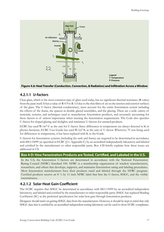 Building Envelope
Energy Conservation Building Code (ECBC) User Guide			 				 17
: HeatTransfer (Conduction, Convection, & Radiation) and Infiltration Across aWindowFigure 4.6
U-factors4.2.1.1	
Clear glass, which is the most common type of glass used today, has no significant thermal resistance (R-value)
from the pane itself. It has a value of R-0.9 to R-1.0 due to the thin films of air on the interior and exterior surfaces
of the glass. The U-factor (thermal conductance), must account for the entire fenestration system including
the effects of the frame, the spacers in double glazed assemblies, and the glazing. There are a wide variety of
materials, systems, and techniques used to manufacture fenestration products, and accurately accounting for
these factors is of utmost importance when meeting the fenestration requirements. The Code also specifies
U-factor for sloped glazing and skylights, and minimum U-factors for unrated products.
ECBC has used W/m2·C as the unit for U-factor. Since differences in temperature are always denoted in K in
physics literature, ECBC User Guide has used W/m2·K as the unit of U-factor. Wherever, °C was being used
for differences in temperature, it has been replaced with K in the Guide.
U-factors for fenestration systems (including the sash and frame) are required to be determined in accordance
with ISO-15099 (as specified in ECBC §11: Appendix C) by an accredited independently laboratory and labeled
and certified by the manufacturer or other responsible party. Box 4-D briefly explains how these issues are
addressed in US.
Box 4-D: How Fenestration Products areTested, Certified, and Labeled in the U.S.
In the U.S, the fenestration U-factors are determined in accordance with the National Fenestration
Rating Council (NFRC) Standard 100. NFRC is a membership organization of window manufacturers,
researchers, and others that develops, supports, and maintains fenestration rating and labeling procedures.
Most fenestration manufacturers have their products rated and labeled through the NFRC program.
Certified products receive an 8 ½ by 11 inch NFRC label that lists the U-factor, SHGC, and the visible
transmittance.
Solar Heat Gain Coefficient4.2.1.2	
The ECBC requires that SHGC be determined in accordance with ISO-15099 by an accredited independent
laboratory, and labeled and certified by the manufacturer or other responsible party. SHGC has replaced Shading
Coefficient (SC) as the preferred specification for solar heat gain through fenestration products.
Designers should insist on getting SHGC data from the manufacturers. However, it should be kept in mind that only
SHGC data that is certified by an accredited independent testing laboratory can be used to show ECBC compliance.
 