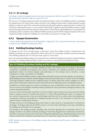 Building Envelope
Energy Conservation Building Code (ECBC) User Guide			 				 18
Air Leakage4.2.1.3	
Air leakage for glazed swinging entrance doors and revolving doors shall not exceed 5.0 l/s·m2. Air leakage for
other fenestration and doors shall not exceed 2.0 l/s·m2.
The first set of air leakage requirements deals with inadvertent leaks at joints in the building envelope. In particular,
the standard states that exterior joints, cracks, and holes in the building envelope shall be caulked, gasketed, weather
stripped, or otherwise sealed. The construction drawings should specify sealing, but special attention is needed in the
construction administration phase to assur e proper workmanship. A tightly constructed building envelope is largely
achieved through careful construction practices and attention to detail. Poorly sealed buildings can cause problems for
maintaining comfort conditions when additional infiltration loads exceed the HVAC design assumptions. This can be
a significant problem in high-rise buildings due to stack effect and exposure to stronger winds.
Opaque Construction4.2.2 	
U-factors shall be determined from the default tables in Appendix C §11 or determined from data or procedures
contained in the ASHRAE Fundamentals, 2005.
Building Envelope Sealing4.2.3 	
Air leakage can also occur through opaque construction. Apart from adding cooling or heating load in the
building, air leakage can cause condensation within walls and roof can damage insulation material and degrade
other building materials. Box 4-E discusses these aspects in more detail.
Itmustbenotedthatbuildingsealingismoreimportantinair-conditionedbuildings.Innaturallyventilatedbuildings,
the concept of building ceiling and tight envelope runs counter to conventional and traditional wisdom.
Box 4-E: Building Envelope Sealing and Air Leakage
Air leakage is the passage of air through a building envelope, wall, window, joint, etc. Leakage to the interior
is referred to as infiltration and leakage to the exterior is referred to as ex-filtration. Excessive air movement
significantly reduces the thermal integrity and performance of the envelope and is, therefore, a major
contributor to energy consumption in a building.
A tightly constructed building envelope is largely achieved through careful construction practices and attention to
detail. Building envelopes should be carefully designed to limit the uncontrolled entry of outdoor air into the building.
Air leakage introduces sensible heat into conditioned spaces. In climates with moist outdoor conditions, it is also a
major source of latent heat. Latent heat must be removed by the air-conditioning system at considerable expense.
In addition to causing energy loss, excessive air leakage can cause condensation to form within and on walls.
This can create many problems including reducing insulation R-value, permanently damaging insulation, and
seriously degrading materials.
It can rot wood, corrode metals, stain brick or concrete surfaces, and in extreme cases cause concrete to break,
bricks to separate, mortar to crumble and sections of a wall to fall jeopardizing the safety of occupants. It
can corrode structural steel, re-bar, and metal hangars and bolts with very serious safety and maintenance
consequences. Moisture accumulation in building materials can lead to the formation of mold that may
require extensive remedying the situation.
Virtually anywhere in the building envelope where there is a joint, junction or opening, there is potential for
air leakage. Air leakage will cause the HVAC system to run more often and longer at one time, and still leave
the building uncomfortable for its occupants.
All openings in the building envelope, including joints and other openings that are potential sources of air
leakage, should be to be sealed to minimize air leakage. It means that all gaps between wall panels, around doors,
and other construction joints must be well sealed. Ceiling joints, lighting fixtures, plumbing openings, doors, and
windows should all be considered as potential sources of unnecessary energy loss due to air infiltration.
ECBC identifies several areas in the building envelope where attention should be paid to infiltration control.
These include:
 