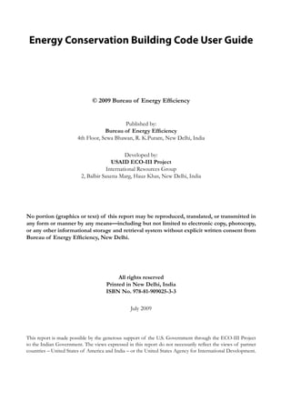 Energy Conservation Building Code User Guide
© 2009 Bureau of Energy Efficiency
Published by:
Bureau of Energy Efficiency
4th Floor, Sewa Bhawan, R. K.Puram, New Delhi, India
Developed by:
USAID ECO-III Project
International Resources Group
2, Balbir Saxena Marg, Hauz Khas, New Delhi, India
No portion (graphics or text) of this report may be reproduced, translated, or transmitted in
any form or manner by any means—including but not limited to electronic copy, photocopy,
or any other informational storage and retrieval system without explicit written consent from
Bureau of Energy Efficiency, New Delhi.
All rights reserved
Printed in New Delhi, India
ISBN No. 978-81-909025-3-3
July 2009
This report is made possible by the generous support of the U.S. Government through the ECO-III Project
to the Indian Government. The views expressed in this report do not necessarily reflect the views of partner
countries – United States of America and India – or the United States Agency for International Development.
 