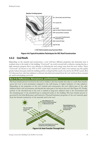 Building Envelope
Energy Conservation Building Code (ECBC) User Guide			 				 24
C. RCC Slab Insulated using Foamular Metric
: Typical Insulation Techniques for RCC Roof ConstructionFigure 4.8
Cool Roofs4.3.2 	
Depending on the material and construction, a roof will have different properties that determine how it
conducts heat to the inside of the building. “Cool roofs” are roofs covered with a reflective coating that has a
high emissivity property that is very effective in reflecting the sun’s energy away from the roof surface. These
“cool roofs” are known to stay 10°C to 16°C cooler than a normal roof under a hot summer sun; this quality
greatly reduces heat gain inside the building and the cooling load that needs to be met by the HVAC system. Box
4-G discusses how solar heat radiation is reflected, absorbed and emitted from the roof and how these concepts
are used in developing cool roofs.
Box 4-G: Reflectance, Absorptance, and Emissivity
The heat transfer process involved in the roof, is similar to the heat transfer that takes in a wall. Heat transfer
across the roof is more prominent compared to the wall because of higher incidence of solar radiation.
Depending on the properties of the roof material and construction, the roof reflects part of the solar
radiation back to the environment, and absorbs the other part of the heat in the roof (See Figure 4.9). Finally,
portion of the absorbed heat in the roof is emitted as long-wave radiation back to the environment and
the remaining part of the absorbed heat is conducted inside of the building. This heat transfer process is
governed by the Solar Reflectance and Emissivity (Thermal Emittance) properties of the roof material, apart
from the thermal conductivity of the materials used in the roof.
Figure 4.9: Heat Transfer Through Roof
 