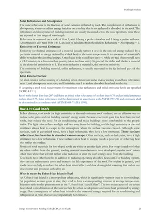 Building Envelope
Energy Conservation Building Code (ECBC) User Guide			 				 25
Solar Reflectance and Absorptance
The solar reflectance is the fraction of solar radiation reflected by roof. The complement of reflectance is
absorptance; whatever radiant energy incident on a surface that is not reflected is absorbed in the roof. The
reflectance and absorptance of building materials are usually measured across the solar spectrum, since these
are exposed to that range of wavelength.
Reflectance is measured on a scale of 0 to 1, with 0 being a perfect absorber and 1 being a perfect reflector.
Absorptance is also rated from 0 to 1, and can be calculated from the relation: Reflectance + Absorptance = 1.
Emissivity or Thermal Emittance
Emissivity (or thermal emittance) of a material (usually written ε or e) is the ratio of energy radiated by a
particular material to energy radiated by a black body at the same temperature. It is a measure of a material’s
ability to radiate the absorbed energy. A true black body would have an e =1 while any real object would have
e <1. Emissivity is a dimensionless quantity (does not have units). In general, the duller and blacker a material
is, the closer it’s emissivity is to 1. The more reflective a material is, the lower its emissivity.
The emissivity of building material, unlike reflectance, is usually measured in the far infrared part of the
spectrum.
Ideal Exterior Surface
An ideal exterior surface coating of a building in hot climate and under indoor cooling would have reflectance
near 1, and absorptance near zero, and Emissivity near 1 to radiate absorbed heat back to the sky.
If designing a cool roof, requirements for minimum solar reflectance and initial emittance levels are specified
[ECBC 4.3.1.1].
Roofs with slopes less than 20° shall have an initial solar reflectance of no less than 0.70 and an initial emittance
no less than 0.75. Solar reflectance shall be determined in accordance with ASTM E903-96 and emittance shall
be determined in accordance with ASTM E408-71 (RA 1996).
: Cool RoofsBox 4-H
In hot climates, cool roofs (or high emissivity or thermal emittance roof surfaces) are an effective way to
reduce solar gains and cut building owners’ energy costs. Because cool roofs gain less heat than normal
roofs, they reduce the need for air conditioning and make buildings more comfortable to the people
inside. The light color reflects sunlight and heat away from the building, and the high emissivity or thermal
emittance allows heat to escape to the atmosphere when the surface becomes heated. Although some
surfaces, such as galvanized metal, have a high reflectance, they have a low emittance. These surfaces
reflect heat, but heat that is absorbed cannot escape. Other surfaces, such as dark paint, have a high
emittance but a low reflectance. These surfaces allow heat to escape, but do a poor job of reflecting heat
that strikes the surface.
Most cool roof materials for low-sloped roofs are white or another light color. For steep-sloped roofs that
are often visible from the ground, roofing material manufacturers have developed popular roof colors
other than white that will still reflect solar radiation or emit the sun’s energy away from the building.
Cool roofs have other benefits in addition to reducing operating absorbed heat costs. For building owners,
they can cut maintenance costs and increase the life expectancy of the roof. For society in general, cool
roofs can even help to reduce the urban heat island effect and slow down global warming that makes our
cities hotter and produces unhealthy air.
What is meant by Urban Heat Island effect?
An Urban Heat Island is a metropolitan urban area, which is significantly warmer than its surroundings.
As population centers grow in size, they tend to have a corresponding increase in average temperature.
Scientists refer to this phenomenon as the “Urban Heat Island Effect”. The two main causes of the urban
heat island is modification of the land surface by urban development and waste heat generated by energy
usage. One consequence of urban heat islands is the increased energy required for air conditioning and
refrigeration in cities that are in comparatively hot climates.
 
