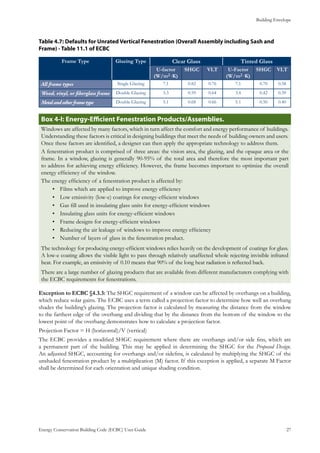Building Envelope
Energy Conservation Building Code (ECBC) User Guide			 				 27
: Defaults for Unrated Vertical Fenestration (Overall Assembly including Sash andTable 4.7
Frame) - Table 11.1 of ECBC
Frame Type Glazing Type Clear Glass Tinted Glass
U-factor
(W/m2·K)
SHGC VLT U-Factor
(W/m2·K)
SHGC VLT
All frame types Single Glazing 7.1 0.82 0.76 7.1 0.70 0.58
Wood, vinyl, or fiberglass frame Double Glazing 3.3 0.59 0.64 3.4 0.42 0.39
Metalandotherframetype Double Glazing 5.1 0.68 0.66 5.1 0.50 0.40
: Energy-Efficient Fenestration Products/Assemblies.Box 4-I
Windows are affected by many factors, which in turn affect the comfort and energy performance of buildings.
Understanding these factors is critical in designing buildings that meet the needs of building owners and users.
Once these factors are identified, a designer can then apply the appropriate technology to address them.
A fenestration product is comprised of three areas: the vision area, the glazing, and the opaque area or the
frame. In a window, glazing is generally 90-95% of the total area and therefore the most important part
to address for achieving energy efficiency. However, the frame becomes important to optimize the overall
energy efficiency of the window.
The energy efficiency of a fenestration product is affected by:
Films which are applied to improve energy efficiency•	
Low emissivity (low-e) coatings for energy-efficient windows•	
Gas fill used in insulating glass units for energy-efficient windows•	
Insulating glass units for energy-efficient windows•	
Frame designs for energy-efficient windows•	
Reducing the air leakage of windows to improve energy efficiency•	
Number of layers of glass in the fenestration product.•	
The technology for producing energy-efficient windows relies heavily on the development of coatings for glass.
A low-e coating allows the visible light to pass through relatively unaffected whole rejecting invisible infrared
heat. For example, an emissivity of 0.10 means that 90% of the long heat radiation is reflected back.
There are a large number of glazing products that are available from different manufacturers complying with
the ECBC requirements for fenestrations.
Exception to ECBC §4.3.3: The SHGC requirement of a window can be affected by overhangs on a building,
which reduce solar gains. The ECBC uses a term called a projection factor to determine how well an overhang
shades the building’s glazing. The projection factor is calculated by measuring the distance from the window
to the farthest edge of the overhang and dividing that by the distance from the bottom of the window to the
lowest point of the overhang demonstrates how to calculate a projection factor.
Projection Factor = H (horizontal)/V (vertical)
The ECBC provides a modified SHGC requirement where there are overhangs and/or side fins, which are
a permanent part of the building. This may be applied in determining the SHGC for the Proposed Design.
An adjusted SHGC, accounting for overhangs and/or sidefins, is calculated by multiplying the SHGC of the
unshaded fenestration product by a multiplication (M) factor. If this exception is applied, a separate M Factor
shall be determined for each orientation and unique shading condition.
 