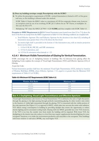 Building Envelope
Energy Conservation Building Code (ECBC) User Guide			 				 29
Q: Does my building envelope comply Prescriptively with the ECBC?
A: To utilize the prescriptive requirements of ECBC, vertical fenestration is limited to 60% of the gross
wall area, so this building is allowed under this method.
ECBC Table 4.3 limits the SHGC value to a maximum of 0.20 for composite climate zone, however
an exception exists by use of an overhang. ECBC §4.3.3 allows for an “M” Factor, or multiplier. In
this case the M is 0.79.
Multiplying “M” times the SHGC [0.7900 × 0.20=0.1580] and thus complies with ECBC Table 4.3.
Exception to SHGC Requirements in §4.3.3: Vertical Fenestration areas located more than 2.2 m (7 ft) above the
level of the floor are exempt from the SHGC requirement in Table 4.3 if the following conditions are complied with:
Total Effective Aperture: The total Effective Aperture for the elevation is less than 0.25, including alla.	
fenestration areas greater than 1.0 m (3 ft) above the floor level
An interior light shelf is provided at the bottom of this fenestration area, with an interior projectionb.	
factor not less than:
1.0 for E-W, SE, SW, NE, and NW orientationsi.	
	0.5 for S orientation, andii.	
	0.35 for N orientation when latitude is < 23iii.	
Minimum Visible Transmission of Glazing for Vertical Fenestration.4.3.4.1	
ECBC encourages the use of daylighting features in buildings. Box 4-J discusses how glazing affect the
daylighting. It also explains the concept of Visual Light Transmittance (VLT) and Effective Aperture (EA) of
Glazing.
As per the Code:
Vertical fenestration product shall have the minimum Visual Light Transmittance (VLT), defined as function
of Window Wall Ratio (WWR), where Effective Aperture > 0.1, equal to or greater than the Minimum VLT
requirements of Table 4.5 (of ECBC).
: Minimum VLT Requirements (ECBC Table 4.5)Table 4.9
Window Wall Ratio Minimum VLT
0 - 0.3 0.27
0.31-0.4 0.20
0.41-0.5 0.16
0.51-0.6 0.13
: Daylighting, Visual Light Transmittance and Effective ApertureBox 4-J
Visual Light Transmittance (also known as Visual Transmittance VT) is defined as the ratio of light that passes
through the glazing to the light passing through perfectly transmitting glazing. In other words it also refers
to the fraction of visible light transmitted through the glazing. VLT is concerned with the visible portion of
the solar spectrum (See Figure 4.11) as opposed to SHGC, which takes into account the entire solar radiation.
VLT affects energy consumption in building by providing daylight that creates the opportunity to reduce
electric lighting and its associated cooling loads. Glazing with low SHGC generally has a low VLT; however,
if the VLT is too low, the outside view from inside the building will be impaired. With lower VLT, the
daylighting in the interior may also reduce to a level that may require supplemental electrical lighting for some
occupants’ functions, or to make the environment productive and enjoyable to the occupants. Thus buildings
with lower window to wall ratios (WWR), may need higher VLT.
 