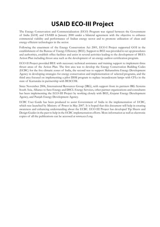 USAID ECO-III Project
The Energy Conservation and Commercialization (ECO) Program was signed between the Government
of India (GOI) and USAID in January 2000 under a bilateral agreement with the objective to enhance
commercial viability and performance of Indian energy sector and to promote utilization of clean and
energy-efficient technologies in the sector.
Following the enactment of the Energy Conservation Act 2001, ECO-I Project supported GOI in the
establishment of the Bureau of Energy Efficiency (BEE). Support to BEE was provided to set up procedures
and authorities, establish office facilities and assist in several activities leading to the development of BEE’s
Action Plan including thrust area such as the development of an energy auditor certification program.
ECO-II Project provided BEE with necessary technical assistance and training support to implement three
thrust areas of the Action Plan. The first area was to develop the Energy Conservation Building Codes
(ECBC) for the five climatic zones of India, the second was to support Maharashtra Energy Development
Agency in developing strategies for energy conservation and implementation of selected programs, and the
third area focused on implementing a pilot DSM program to replace incandescent lamps with CFLs in the
state of Karnataka in partnership with BESCOM.
Since November 2006, International Resources Group (IRG), with support from its partners IRG Systems
South Asia, Alliance to Save Energy and DSCL Energy Services, other partner organizations and consultants
has been implementing the ECO-III Project by working closely with BEE, Gujarat Energy Development
Agency, and Punjab Energy Development Agency.
ECBC User Guide has been produced to assist Government of India in the implementation of ECBC,
which was launched by Ministry of Power in May 2007. It is hoped that this document will help in creating
awareness and enhancing understanding about the ECBC. ECO-III Project has developed Tip Sheets and
Design Guides in the past to help in the ECBC implementation efforts. More information as well as electronic
copies of all the publications can be accessed at www.eco3.org.
 