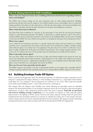 Building Envelope
Energy Conservation Building Code (ECBC) User Guide			 				 32
: Glazing Selection for ECBC ComplianceBox 4-K
What is the most important feature that a building professional should look for regarding windows,
doors, and skylights?
The SHGC and U-factor ratings are the most important items to verify during inspections. Building
professionals should verify that the ratings of the installed windows, doors, and skylights meet or exceed the
ratings specified on the plans. It is also important to verify that the same window area has been installed as the
area shown on the plans and that the glass orientation on the plans and building are consistent.
What is Solar Heat Gain Coefficient?
The Solar Heat Gain Coefficient is a measure of the percentage of heat from the sun that gets through a
window or other fenestration product. The SHGC is expressed as a number between 0 and 1. The lower a
window’s SHGC, the less solar heat it transmits to the interior of the building. SHGC can also refer to shading
so the lower the SHGC the more effective the product is at shading the heat gain from entering the interior.
What is low-e glass?
Low-e stands for low-emissivity and refers to a special coating that reduces the heat transfer of a window
assembly. Low-e coated products that reduce solar heat gain can be produced by adding a metallic coating
either while the glass is in a molten state or by applying to the glass after it has cooled to a solid state. Low-e
glass is readily available from all the glass and window manufacturers. The coatings typically add about 10%
to the cost of a window but costs vary by product type, by manufacturer, by retailer and by location.
What is spectrally selective glass?
The sun emits visible solar radiation in the form of light and infrared radiation that cannot be seen, but
causes heat. Spectrally selective glass transmits a high proportion of the visible solar radiation, but screens
out radiant heat from the sun – significantly reducing the need to cool a building’s interior. Spectrally selective
glass is used to describe low-e coated glass that lowers the SHGC.
How can I be sure I have spectrally selective glass?
The SHGC rating for the product is the key to determining whether you have glass with a spectrally selective
coating. In general, windows with a spectrally selective low-e coating will have SHGC ratings of 0.40 or lower.
Building Envelope Trade-Off Option4.4 	
This is a systems-based approach, where the thermal performance of individual envelope components can be
reduced if compensated by higher efficiency in other building components (i.e., using higher wall insulation
could allow for a less stringent U-factor requirement for windows, or vice versa.) These trade-offs typically
occur within major building systems – roofs, walls, fenestration, overhangs etc.
This method offers the designer more flexibility than strictly following the prescribed values for individual
elements. The thermal performance of one envelope component such as the roof can fail to meet the prescriptive
requirements as long as other components perform better than what is required. Trade-offs are permitted
only between building envelope components. It is not possible, for instance, to make trade-offs against
improvements in the lighting or HVAC systems. However, this makes using the envelope trade-off option more
complicated than the prescriptive method. It is necessary to calculate the surface area of each exterior and semi-
exterior surface; all areas must also be calculated separately for each orientation. The equations used for calculating
envelope performance factor under envelope trade-offs are documented in ECBC §12 Appendix D.
 