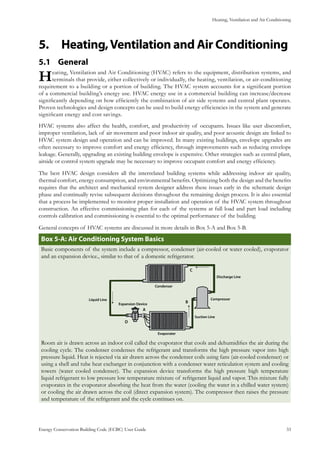 Heating, Ventilation and Air Conditioning
Energy Conservation Building Code (ECBC) User Guide			 				 33
Heating,Ventilation and Air Conditioning5.	
General5.1 	
Heating, Ventilation and Air Conditioning (HVAC) refers to the equipment, distribution systems, and
terminals that provide, either collectively or individually, the heating, ventilation, or air-conditioning
requirement to a building or a portion of building. The HVAC system accounts for a significant portion
of a commercial building’s energy use. HVAC energy use in a commercial building can increase/decrease
significantly depending on how efficiently the combination of air side systems and central plant operates.
Proven technologies and design concepts can be used to build energy efficiencies in the system and generate
significant energy and cost savings.
HVAC systems also affect the health, comfort, and productivity of occupants. Issues like user discomfort,
improper ventilation, lack of air movement and poor indoor air quality, and poor acoustic design are linked to
HVAC system design and operation and can be improved. In many existing buildings, envelope upgrades are
often necessary to improve comfort and energy efficiency, through improvements such as reducing envelope
leakage. Generally, upgrading an existing building envelope is expensive. Other strategies such as central plant,
airside or control system upgrade may be necessary to improve occupant comfort and energy efficiency.
The best HVAC design considers all the interrelated building systems while addressing indoor air quality,
thermal comfort, energy consumption, and environmental benefits. Optimizing both the design and the benefits
requires that the architect and mechanical system designer address these issues early in the schematic design
phase and continually revise subsequent decisions throughout the remaining design process. It is also essential
that a process be implemented to monitor proper installation and operation of the HVAC system throughout
construction. An effective commissioning plan for each of the systems at full load and part load including
controls calibration and commissioning is essential to the optimal performance of the building.
General concepts of HVAC systems are discussed in more details in Box 5-A and Box 5-B.
Box 5-A: Air Conditioning System Basics
Basic components of the system include a compressor, condenser (air-cooled or water cooled), evaporator
and an expansion device., similar to that of a domestic refrigerator.
Discharge Line
Compressor
Suction Line
Evaporater
Condenser
Expansion Device
Liquid Line
A
B
C
D
Room air is drawn across an indoor coil called the evaporator that cools and dehumidifies the air during the
cooling cycle. The condenser condenses the refrigerant and transforms the high pressure vapor into high
pressure liquid. Heat is rejected via air drawn across the condenser coils using fans (air-cooled condenser) or
using a shell and tube heat exchanger in conjunction with a condenser water reticulation system and cooling
towers (water cooled condenser). The expansion device transforms the high pressure high temperature
liquid refrigerant to low pressure low temperature mixture of refrigerant liquid and vapor. This mixture fully
evaporates in the evaporator absorbing the heat from the water (cooling the water in a chilled water system)
or cooling the air drawn across the coil (direct expansion system). The compressor then raises the pressure
and temperature of the refrigerant and the cycle continues on.
 