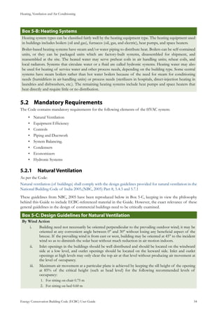 Heating, Ventilation and Air Conditioning
Energy Conservation Building Code (ECBC) User Guide			 				 34
: Heating SystemsBox 5-B
Heating system types can be classified fairly well by the heating equipment type. The heating equipment used
in buildings includes boilers (oil and gas), furnaces (oil, gas, and electric), heat pumps, and space heaters.
Boiler-based heating systems have steam and/or water piping to distribute heat. Boilers can be self-contained
units, or they can be packaged units which are factory-built systems, disassembled for shipment, and
reassembled at the site. The heated water may serve preheat coils in air handling units; reheat coils, and
local radiators. Systems that circulate water or a fluid are called hydronic systems. Heating water may also
be used for heating of service water and other process needs, depending on the building type. Some central
systems have steam boilers rather than hot water boilers because of the need for steam for conditioning
needs (humidifiers in air-handling units) or process needs (sterilizers in hospitals, direct-injection heating in
laundries and dishwashers, etc.). The remaining heating systems include heat pumps and space heaters that
heat directly and require little or no distribution.
Mandatory Requirements5.2 	
The Code contains mandatory requirements for the following elements of the HVAC system:
Natural Ventilation•	
Equipment Efficiency	•	
Controls•	
Piping and Ductwork•	
System Balancing.•	
Condensers•	
Economizers•	
Hydronic Systems•	
Natural Ventilation5.2.1 	
As per the Code:
Natural ventilation (of buildings) shall comply with the design guidelines provided for natural ventilation in the
National Building Code of India 2005,(NBC, 2005) Part 8, 5.4.3 and 5.7.1
These guidelines from NBC, 2005 have been reproduced below in Box 5-C, keeping in view the philosophy
behind this Guide to include ECBC-referenced material in the Guide. However, the exact relevance of these
general guidelines in the design of commercial buildings need to be critically examined.
Box 5-C: Design Guidelines for Natural Ventilation
By Wind Action
Building need not necessarily be oriented perpendicular to the prevailing outdoor wind; it may bei.	
oriented at any convenient angle between 0° and 30° without losing any beneficial aspect of the
breeze. If the prevailing wind is from east or west, building may be oriented at 45° to the incident
wind so as to diminish the solar heat without much reduction in air motion indoors.
Inlet openings in the buildings should be well distributed and should be located on the windwardii.	
side at a low level, and outlet openings should be located on the leeward side. Inlet and outlet
openings at high levels may only clear the top air at that level without producing air movement at
the level of occupancy.
Maximum air movement at a particular plane is achieved by keeping the sill height of the openingiii.	
at 85% of the critical height (such as head level) for the following recommended levels of
occupancy:
For sitting on chair 0.75 m1.	
For sitting on bed 0.60 m2.	
 