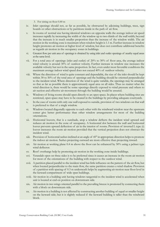 Heating, Ventilation and Air Conditioning
Energy Conservation Building Code (ECBC) User Guide			 				 35
For sitting on floor 0.40 m3.	
Inlet openings should not, as far as possible, be obstructed by adjoining buildings, trees, signiv.	
boards or other obstructions or by partitions inside in the path of air flow.
In rooms of normal size having identical windows on opposite walls the average indoor air speedv.	
increases rapidly by increasing the width of the window up to two-thirds of the wall width; beyond
that the increase is in much smaller proportion than the increase of the window width. The air
motion in the working zone is maximum when window height is 1.1 m. Further increase in window
height promotes air motion at higher level of window, but does not contribute additional benefits
as regards air motion in the occupancy zones in buildings.
Greatest flow per unit area of openings is obtained by using inlet and outlet openings of nearby equal areasvi.	
at the same level.
For a total area of openings (inlet and outlet) of 20% to 30% of floor area, the average indoorvii.	
wind velocity is around 30% of outdoor velocity. Further increase in window size increases the
available velocity but not in the same proportion. In fact, even under most favorable conditions the
maximum average indoor wind speed does not exceed 40% of outdoor velocity.
Where the direction of wind is quite constant and dependable, the size of the inlet should be keptviii.	
within 30 to 50% of the total area of openings and the building should be oriented perpendicular
to the incident wind. Where direction of the wind is quite variable, the openings may be arranged
so that as far as possible there is approximately equal area on all sides. Thus no matter what the
wind direction is, there would be some openings directly exposed to wind pressure and others to
air suction and effective air movement through the building would be assured.
Windows of living rooms should open directly to an open space. In places where building sites areix.	
restricted, open space may have to be created in the buildings by providing adequate courtyards.
In the case of rooms with only one wall exposed to outside, provision of two windows on that wallx.	
is preferred to that of a single window.
Windows located diagonally opposite to each other with the windward window near the upstreamxi.	
comer give better performance than other window arrangements for most of the building
orientations.
Horizontal louvers, that is a sunshade, atop a window deflects the incident wind upward andxii.	
reduces air motion in the zone of occupancy. A horizontal slot between the wall and horizontal
louver prevents upward deflection of air in the interior of rooms. Provision of inverted L type (r)
louver increases the room air motion provided that the vertical projection does not obstruct the
incident wind.
Provision of horizontal sashes inclined at an angle of 45° in appropriate direction helps to promotexiii.	
the indoor air motion. Sashes projecting outward are more effective than projecting inward.
Air motion at working plane 0.4 m above the floor can be enhanced by 30% using a pelmet typexiv.	
wind deflector.
Roof overhangs help by promoting air motion in the working zone inside buildings.xv.	
Verandah open on three sides is to be preferred since it causes an increase in the room air motionxvi.	
for most of the orientations of the building with respect to the outdoor wind.
A partition placed parallel to the incident wind has little influence on the pattern of the air flow, butxvii.	
when located perpendicular to the main flow, the same partition creates a wind shadow. Provision
of a partition with spacing of 0.3 m underneath helps by augmenting air motion near floor level in
the leeward compartment of wide span buildings.
Air motion in a building unit having windows tangential to the incident wind is accelerated whenxviii.	
unit is located at end-on position on downstream side.
Air motion in two wings oriented parallel to the prevailing breeze is promoted by connecting themxix.	
with a block on downstream side.
Air motion in a building is not affected by constructing another building of equal or smaller heightxx.	
on the leeward side; but it is slightly reduced if the leeward building is taller than the windward
block.
 
