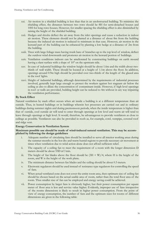 Heating, Ventilation and Air Conditioning
Energy Conservation Building Code (ECBC) User Guide			 				 36
Air motion in a shielded building is less than that in an unobstructed building. To minimize thexxi.	
shielding effect, the distances between two rows should be 8H for semi-detached houses and
10H for long rows houses. However, for smaller spacing the shielding effect is also diminished by
raising the height of the shielded building.
Hedges and shrubs deflect the air away from the inlet openings and cause a reduction in indoorxxii.	
air motion. These elements should not be planted at a distance of about 8m from the building
because the induced air motion is reduced to minimum in that case. However, air motion in the
leeward part of the building can be enhanced by planting a low hedge at a distance of 2m from
the building.
Trees with large foliage mass having trunk bare of branches up to the top level of window, deflectxxiii.	
the outdoor wind downwards and promotes air motion in the leeward portion of buildings.
Ventilation conditions indoors can be ameliorated by constructing buildings on earth moundxxiv.	
having a slant surface with a slope of 10° on the upstream side.
In case of industrial buildings the window height should be about 1.6m and the width about two-xxv.	
thirds of wall width. These should be located at a height of 1.1m above the floor. In addition,
openings around 0.9m high should be provided over two-thirds of the length of the glazed area
in the roof lights.
Height of industrial buildings, although determined by the requirements of industrial processesxxvi.	
involved, generally kept large enough to protect the workers against hot stagnant air below the
ceiling as also to dilute the concentration of contaminant inside. However, if high level openings
in roof or walls are provided, building height can be reduced to 4m without in any way impairing
the ventilation performance.
By Stack Effect
Natural ventilation by stack effect occurs when air inside a building is at a different temperature than air
outside. Thus, in heated buildings or in buildings wherein hot processes are carried out and in ordinary
buildings during summer nights and during premonsoon periods, when the inside temperature is higher than
that of outside, cool outside air will tend to enter through openings at low level and warm air will tend to
leave through openings at high level. It would, therefore, be advantageous to provide ventilators as close to
ceilings as possible. Ventilators can also be provided in roofs as, for example, cowl, ventpipe, covered roof
and ridge vent.
Energy Conservation in Ventilation System
Maximum possible use should be made of wind-induced natural ventilation. This may be accom-
plished by following the design guidelines
Adequate number of circulating fans should be installed to serve all interior working areas duringi.	
the summer months in the hot dry and warm humid regions to provide necessary air movement at
times when ventilation due to wind action alone does not afford sufficient relief.
The capacity of a ceiling fan to meet the requirement of a room with the longer dimension Dii.	
meters should be about 55D m3/min.
The height of fan blades above the floor should be (3H + W)/4, where H is the height of theiii.	
room, and W is the height of the work plane.
The minimum distance between fan blades and the ceiling should be about 0.3 meters.iv.	
Electronic regulators should be used instead of resistance type regulators for controlling the speedv.	
of fans.
When actual ventilated zone does not cover the entire room area, then optimum size of ceiling fanvi.	
should be chosen based on the actual usable area of room, rather than the total floor area of the
room. Thus smaller size of fan can be employed and energy saving could be achieved.
Power consumption by larger fans is obviously higher, but their power consumption per squarevii.	
meter of floor area is less and service value higher. Evidently, improper use of fans irrespective
of the rooms dimensions is likely to result in higher power consumption. From the point of
view of energy consumption, the number of fans and the optimum sizes for rooms of different
dimensions are given in the following table:
 