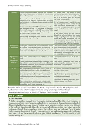 Heating, Ventilation and Air Conditioning
Energy Conservation Building Code (ECBC) User Guide			 				 40
Efficiency Central systems usually operate under part load conditions,
and localized areas cannot be isolated for complete shut
down under any condition.
In a central system, the individual control option is not
always available. If individual control is desired, the system
shall be designed as variable air volume system with localized
thermostats.
Central systems designed for VAV system is based on block
load calculations, as the VAV units allow the system to
borrow air from areas with low load. By incorporating VAVs
with variable speed drive on air handling units, it is possible
to achieve excellent savings in power.
Proper zoning as mentioned earlier can avoid conflicting
demands for heating and cooling.
In a building where a large number of spaces
may be unoccupied at any given time, such as a
dormitory or a motel, local systems may be totally
shut off in the unused spaces, thus providing
huge energy saving potential.
As a self-contained system, a local HVAC system
may provide greater occupant comfort through
totally individualized control options -- if one
room needs heating while an adjacent one needs
cooling, two local systems can respond without
conflict
As the compact systems are small, they are
designed for full peak load and the standard
rooftop or package units are not typically
available with variable speed option. This type
of system therefore has very limited potential
to operate efficiently during part load situations.
The availability of VRF system is changing this.
Refrigerant
Containment
Central plant systems provide an excellent means to contain
all refrigerant within the chiller housing and plant room. It is
possible to detect any minor leaks within the localized plant
room and take remedial action to arrest the leak.
Unlike central systems, DX systems pose a greater
risk of refrigerant leaks to the atmosphere. With
DX systems installed in several localized areas it
may be very difficult or impossible to detect these
leaks, especially in split systems with long pipe
runs using high pressure refrigerant.
Operations
and
Maintenance
(O&M)
Large central systems can have a life useful life of up to 25
years.
Central systems allow major equipment components to be
kept isolated in a mechanical room. Grouping and isolating
key operating components allows maintenance to occur with
limited disruption to building functions.
Local systems can have a useful life of up to 15
years.
Local systems maintenance may often be
relatively simple but maintenance may have to
occur directly in occupied spaces.
Cost The initial purchasing and installation cost of a central air
conditioning system is much higher than a local system.
These systems can offer higher system efficiencies (full load
and part load) and thus, can pay pack the elevated initial
costs through reduced costs of operations within a few
years.
Extra cost benefits can be achieved due to the potential
for energy efficiency measures like thermal heat recovery,
economizers, energy storage systems and etc.
Packaged and split units have much lower first
costs than a central system.
The operating costs of unitary systems is usually
higher due to lower efficiency ratings and lower
part load performance values
The potential for adoption of high-tech energy
efficiency measures is very limited
Source: A. Bhatia, Course Content (PDH 149), HVAC Design Aspects: Choosing A Right System-Central
V/s Compact Systems. http://www.pdhcenter.com/Heating System Types, and Team Catalyst
The Code refers to various types of chillers; Box 5-G gives a brief description of the chillers.
: ChillerBox 5-G
What is a Chiller?
A chiller is essentially a packaged vapor compression cooling machine. The chiller rejects heat either to
condenser water (in the case of a water-cooled chiller) or to ambient air (in the case of an air-cooled chiller).
Water-cooled chillers incorporate the use of cooling towers, which improve heat rejection more efficiently
at the condenser than air-cooled chillers. For a water-cooled chiller, the cooling tower rejects heat to the
environment through direct heat exchange between the condenser water and cooling air. For an air-cooled
chiller, condenser fans move air through a condenser coil. As heat loads increase, water-cooled chillers are
more energy-efficient than air-cooled chillers. A typical chiller is rated between 15 to 1000 tons (53 to 3,500
kW) in cooling power.
 