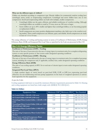 Heating, Ventilation and Air Conditioning
Energy Conservation Building Code (ECBC) User Guide			 				 41
What are the different types of chillers?
Chillers are classified according to compressor type. Electric chillers for commercial comfort cooling have
centrifugal, screw, scroll, or reciprocating compressors. Centrifugal and screw chillers have one or two
compressors. Scroll and reciprocating chillers are built with multiple, smaller compressors.
Centrifugal chillers are the quiet, efficient, and reliable workhorses of comfort cooling. Although•	
centrifugal chillers are available as small as 70 tons, most are 300 tons or larger.
Screw chillers are up to 40% smaller and lighter than centrifugal chillers, so are becoming popular•	
as replacement chillers.
Scroll compressors are rotary positive-displacement machines, also fairly new to the comfort cool-•	
ing market. These small compressors are efficient, quiet, and reliable. Scroll compressors are made
in sizes of 1.5 to 15 tons.
The energy efficiency of cooling and heating systems in terms of Coefficient of Performance (COP), Energy
Efficiency Ratio (EER) and Integrated Part-Load Value as specified by the Code are presented in Box 5-H
: Energy Efficiency TermsBox 5-H
Coefficient of Performance (COP) – Cooling
The ratio of the rate of heat removal to the rate of energy input, in consistent units, for a complete refrigerating
system or some specific portion of that system under designated operating conditions
Coefficient of Performance (COP) – Heating
The ratio of the rate of heat delivered to the rate of energy input, in consistent units, for a complete heat pump
system, including the compressor and, if applicable, auxiliary heat, under designated operating conditions
Energy Efficiency Ratio (EER)
The ratio of net cooling capacity in BTU/hr to total rate of electric input in watts under designated operating
conditions.
Integrated Part-Load Value (IPLV)
A single number figure of merit based on part-load EER, COP, or KW/ton expressing part-load
efficiency for air-conditioning and heat pump equipment on the basis of weighted operation at various
load capacities for the equipment.
As per the Code:
Cooling equipment shall meet or exceed the minimum efficiency requirements presented in Table 5.2. Heating
and cooling equipment not listed here shall comply with ASHRAE 90.1-2004 §6.4.1.
: ChillersTable 5.2
Equipment Class Minimum COP Minimum IPLV Test Standard
Air Cooled Chiller <530 kW (<150 tons) 2.90 3.16 ARI 550/590-1998
Air Cooled Chiller ≥530 kW (≥150 tons) 3.05 3.32 ARI 550/590-1998
*Centrifugal Water Cooled Chiller < 530 kW (<150
tons)
5.80 6.09 ARI 550/590-1998
*Centrifugal Water Cooled Chiller ≥530 and <1050
kW (≥150 and <300 tons)
5.80 6.17 ARI 550/590-1998
*Centrifugal Water Cooled Chiller ≥ 1050 kW (≥
300 tons)
6.30 6.61 ARI 550/590-1998
Reciprocating Compressor, Water Cooled Chiller
all sizes
4.20 5.05 ARI 550/590-1998
Rotary Screw and Scroll Compressor, Water
Cooled Chiller <530 kW (<150 tons)
4.70 5.49 ARI 550/590-1998
 