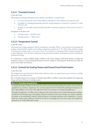 Heating, Ventilation and Air Conditioning
Energy Conservation Building Code (ECBC) User Guide			 				 43
Timeclock Control5.2.3.1	
As per the Code,
All mechanical cooling and heating systems shall be controlled by a timeclock that:
Can start and stop the system under different schedules for three different day-types per weeka.	
Is capable of retaining programming and time setting during loss of power for a period of at leastb.	
10 hours, and
Includes an accessible manual override that allows temporary operation of the system for up to 2c.	
hours
Exceptions to the above are:
Cooling systems < 28 kW (8 tons)a.	
Heating systems < 7 kW (2 tons)b.	
Temperature Control5.2.3.2	
As per the Code:
All heating and cooling equipment shall be temperature controlled. Where a unit provides both heating and
cooling, controls shall be capable of providing a temperature dead band of 3°C (5°F) within which the supply
of heating and cooling energy to the zone is shut off or reduced to a minimum. Where separate heating and
cooling equipment serve the same temperature zone, thermostats shall be interlocked to prevent simultaneous
heating and cooling.
It is important to clearly establish design conditions and ensure adequate dead band between cooling and
heating set points to avoid conflicting thermostat control conditions. Increasing the dead band can make the
system more stable and efficient.
Controls for Cooling Towers and Closed Circuit Fluid Coolers5.2.3.3	
As per the Code:
All cooling towers and closed circuit fluid coolers shall have either two speed motors, pony motors, or variable
speed drives controlling the fans.
Box 5-I briefly discusses the concept of Variable Speed Drive, and Box 5-J provides guidelines for improving
energy and water efficiency in cooling towers.
Box 5-I: Variable Speed Drive
Avariablespeeddrive(VSD)isanelectronicdevicethatcontrolstherotationalspeedof apieceof motor-driven
equipment (e.g. a blower, compressor, fan, or pump). Speed control is obtained by adjusting the frequency of
the voltage applied to the motor. This approach usually saves energy for varying-load applications.
Through the application of VSD on the cooling tower fan, the fan speed can be reduced during lower ambient
conditions for reducing energy consumption. However condenser water reset strategy may require condenser
fan speeds to be maintained to improve chiller efficiency by lowering condenser water temperature. At lower
loads the overall system efficiency should be the driver as pumping and tower fan energy form significant
proportion of overall chiller plant energy.
 