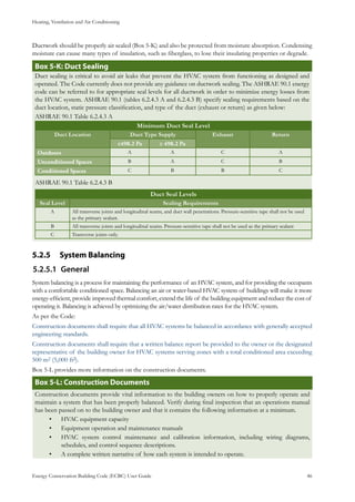 Heating, Ventilation and Air Conditioning
Energy Conservation Building Code (ECBC) User Guide			 				 46
Ductwork should be properly air sealed (Box 5-K) and also be protected from moisture absorption. Condensing
moisture can cause many types of insulation, such as fiberglass, to lose their insulating properties or degrade.
: Duct SealingBox 5-K
Duct sealing is critical to avoid air leaks that prevent the HVAC system from functioning as designed and
operated. The Code currently does not provide any guidance on ductwork sealing. The ASHRAE 90.1 energy
code can be referred to for appropriate seal levels for all ductwork in order to minimize energy losses from
the HVAC system. ASHRAE 90.1 (tables 6.2.4.3 A and 6.2.4.3 B) specify sealing requirements based on the
duct location, static pressure classification, and type of the duct (exhaust or return) as given below:
ASHRAE 90.1 Table 6.2.4.3 A
Minimum Duct Seal Level
Duct Location Duct Type Supply Exhaust Return
≤498.2 Pa ≥ 498.2 Pa
Outdoors A A C A
Unconditioned Spaces B A C B
Conditioned Spaces C B B C
ASHRAE 90.1 Table 6.2.4.3 B
Duct Seal Levels
Seal Level Sealing Requirements
A All transverse joints and longitudinal seams, and duct wall penetrations. Pressure-sensitive tape shall not be used
as the primary sealant.
B All transverse joints and longitudinal seams. Pressure-sensitive tape shall not be used as the primary sealant
C Transverse joints only.
System Balancing5.2.5 	
General5.2.5.1	
System balancing is a process for maintaining the performance of an HVAC system, and for providing the occupants
with a comfortable conditioned space. Balancing an air or water-based HVAC system of buildings will make it more
energy-efficient, provide improved thermal comfort, extend the life of the building equipment and reduce the cost of
operating it. Balancing is achieved by optimizing the air/water distribution rates for the HVAC system.
As per the Code:
Construction documents shall require that all HVAC systems be balanced in accordance with generally accepted
engineering standards.
Construction documents shall require that a written balance report be provided to the owner or the designated
representative of the building owner for HVAC systems serving zones with a total conditioned area exceeding
500 m2 (5,000 ft2).
Box 5-L provides more information on the construction documents.
Box 5-L: Construction Documents
Construction documents provide vital information to the building owners on how to properly operate and
maintain a system that has been properly balanced. Verify during final inspection that an operations manual
has been passed on to the building owner and that it contains the following information at a minimum.
HVAC equipment capacity•	
Equipment operation and maintenance manuals•	
HVAC system control maintenance and calibration information, including wiring diagrams,•	
schedules, and control sequence descriptions.
A complete written narrative of how each system is intended to operate.•	
 