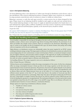 Heating, Ventilation and Air Conditioning
Energy Conservation Building Code (ECBC) User Guide			 				 47
Air Systems Balancing5.2.5.1.1	
Air System Balancing refers to the adjustment of airflow rates through air distribution system devices, such as
fans and diffusers. This is done by adjusting the position of dampers, splitter vanes, extractors, etc., manually or
by using automatic control devices, such as constant air volume or variable air volume boxes.
Balancing is necessary to verify that each space served by a system receives the air volume designed for that
space. Proper means for air balancing should be installed at each supply air outlet and zone terminal device.
These include balancing dampers or other means of supply-air adjustment provided in the branch ducts or at
each individual duct register, grille, or diffuser. Installation in the duct system of all devices used for balancing,
shown on the approved mechanical plans, typically, on the ductwork layout, should be verified.
As per the Code:
Air systems shall be balanced in a manner to minimize throttling losses. Then, for fans greater than 0.75 KW
(1.0 HP), fans must then be adjusted to meet design flow conditions.
Box 5-M provides the concepts related to air handling units for air distribution systems for energy efficiency.
: Air Handling Unit ConceptsBox 5-M
An air handler is responsible for moving air throughout the duct work in an air conditioning system. All air
handlers contain a blower motor and squirrel cage blower housing which facilitates the movement of air.
Most air handlers also include system controls, which are connected to the thermostat. Depending on the
type of system, an air handler can also be integrated with a gas, oil, electric furnace, heat pump, and cooling
coils (or evaporator coil for the air conditioning).
High-efficiency air distribution systems can substantially reduce fan power required by an HVAC system,
resulting in dramatic energy savings. The largest gains in efficiency for air distribution systems are realized in the
system design phase for new constructions or major retrofit projects. Passive or natural air transport systems
have the highest efficiency, and successful, modern examples of this approach are steadily accumulating. For
buildings that require mechanical ventilation, innovative design approaches and a methodical examination of
the entire air system can greatly improve efficiency and effectiveness.
Air-handling efficiency The energy required to move air is calculated as follows:
(Flow X Static Pressure) /Efficiency
All these factors can be manipulated to reduce the energy consumption of the system. Air flow has a dominant
effect on energy consumption because it shows up twice in the energy equation: as the first term and as a
squared function in the second term (pressure). The pressure a fan must work against depends on two primary
factors: the flow and duct design features such as diameter, length, surface treatment, and impediments such
as elbows, filters, and coils. Typical pressure losses are on the order of 2 to 6 inches water gauge (wg); an
efficient system operates at less than 1.5” wg. A fan’s duty factor is the number of hours per year that it
operates, sometimes presented as a percentage. Many large fans spin at full speed continuously (8,760 hours
per year). Using simple or complex controls, duty factors can often be reduced to about 3,000 hours per year
or less by limiting fan operation to occupied periods. The mechanical efficiency of the fan and its drive system
can typically be raised from the 40 to 60% range to the mid-80% range. Wire to air efficiency will need to be
considered and is function of motor efficiency x mechanical efficiency
Design options for improving air distribution efficiency include:
Variable-air-volume systems•	
VAV diffusers•	
Low-pressure-drop duct design•	
Low-face-velocity air handlers•	
Fan sizing and variable-frequency-drive motors•	
Displacement ventilation systems.•	
Hydronic Systems Balancing5.2.5.1.2	
Hydronic System Balancing refers to the adjustment of water flow rates through distribution system devices,
 