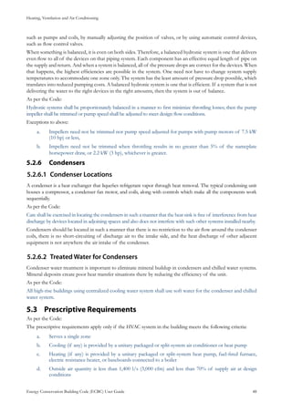 Heating, Ventilation and Air Conditioning
Energy Conservation Building Code (ECBC) User Guide			 				 48
such as pumps and coils, by manually adjusting the position of valves, or by using automatic control devices,
such as flow control valves.
When something is balanced, it is even on both sides. Therefore, a balanced hydronic system is one that delivers
even flow to all of the devices on that piping system. Each component has an effective equal length of pipe on
the supply and return. And when a system is balanced, all of the pressure drops are correct for the devices. When
that happens, the highest efficiencies are possible in the system. One need not have to change system supply
temperatures to accommodate one zone only. The system has the least amount of pressure drop possible, which
translates into reduced pumping costs. A balanced hydronic system is one that is efficient. If a system that is not
delivering the water to the right devices in the right amounts, then the system is out of balance.
As per the Code:
Hydronic systems shall be proportionately balanced in a manner to first minimize throttling losses; then the pump
impeller shall be trimmed or pump speed shall be adjusted to meet design flow conditions.
Exceptions to above:
Impellers need not be trimmed nor pump speed adjusted for pumps with pump motors of 7.5 kWa.	
(10 hp) or less,
Impellers need not be trimmed when throttling results in no greater than 5% of the nameplateb.	
horsepower draw, or 2.2 kW (3 hp), whichever is greater.
Condensers5.2.6 	
Condenser Locations5.2.6.1	
A condenser is a heat exchanger that liquefies refrigerant vapor through heat removal. The typical condensing unit
houses a compressor, a condenser fan motor, and coils, along with controls which make all the components work
sequentially.
As per the Code:
Care shall be exercised in locating the condensers in such a manner that the heat sink is free of interference from heat
discharge by devices located in adjoining spaces and also does not interfere with such other systems installed nearby.
Condensers should be located in such a manner that there is no restriction to the air flow around the condenser
coils, there is no short-circuiting of discharge air to the intake side, and the heat discharge of other adjacent
equipment is not anywhere the air intake of the condenser.
Treated Water for Condensers5.2.6.2	
Condenser water treatment is important to eliminate mineral buildup in condensers and chilled water systems.
Mineral deposits create poor heat transfer situations there by reducing the efficiency of the unit.
As per the Code:
All high-rise buildings using centralized cooling water system shall use soft water for the condenser and chilled
water system.
Prescriptive Requirements5.3 	
As per the Code:
The prescriptive requirements apply only if the HVAC system in the building meets the following criteria:
Serves a single zonea.	
Cooling (if any) is provided by a unitary packaged or split-system air conditioner or heat pumpb.	
Heating (if any) is provided by a unitary packaged or split-system heat pump, fuel-fired furnace,c.	
electric resistance heater, or baseboards connected to a boiler
Outside air quantity is less than 1,400 l/s (3,000 cfm) and less than 70% of supply air at designd.	
conditions
 