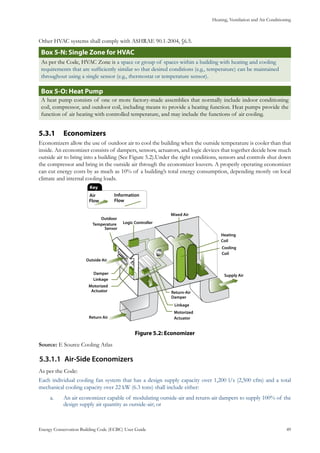 Heating, Ventilation and Air Conditioning
Energy Conservation Building Code (ECBC) User Guide			 				 49
Other HVAC systems shall comply with ASHRAE 90.1-2004, §6.5.
: Single Zone for HVACBox 5-N
As per the Code, HVAC Zone is a space or group of spaces within a building with heating and cooling
requirements that are sufficiently similar so that desired conditions (e.g., temperature) can be maintained
throughout using a single sensor (e.g., thermostat or temperature sensor).
: Heat PumpBox 5-O
A heat pump consists of one or more factory-made assemblies that normally include indoor conditioning
coil, compressor, and outdoor coil, including means to provide a heating function. Heat pumps provide the
function of air heating with controlled temperature, and may include the functions of air cooling.
Economizers5.3.1 	
Economizers allow the use of outdoor air to cool the building when the outside temperature is cooler than that
inside. An economizer consists of dampers, sensors, actuators, and logic devices that together decide how much
outside air to bring into a building (See Figure 5.2).Under the right conditions, sensors and controls shut down
the compressor and bring in the outside air through the economizer louvers. A properly operating economizer
can cut energy costs by as much as 10% of a building’s total energy consumption, depending mostly on local
climate and internal cooling loads.
: EconomizerFigure 5.2
Source: E Source Cooling Atlas
Air-Side Economizers5.3.1.1	
As per the Code:
Each individual cooling fan system that has a design supply capacity over 1,200 l/s (2,500 cfm) and a total
mechanical cooling capacity over 22 kW (6.3 tons) shall include either:
An air economizer capable of modulating outside-air and return-air dampers to supply 100% of thea.	
design supply air quantity as outside-air; or
 