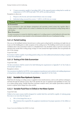 Heating, Ventilation and Air Conditioning
Energy Conservation Building Code (ECBC) User Guide			 				 50
A water economizer capable of providing 100% of the expected system cooling load at outside airb.	
temperatures of 10°C (50°F) dry-bulb/7.2°C (45°F) wet-bulb and below
Exceptions to above are:
Projects in the hot-dry and warm-humid climate zones are exempta.	
Individual ceiling mounted fan systems < 3,200 l/s (6,500 cfm) are exemptb.	
: EconomizersBox 5-P
Air Economizer
An air economizer is duct and damper arrangement and automatic control system that together allow a
cooling system to supply outdoor air to reduce or eliminate the need for mechanical cooling during mild or
cold weather.
Water Economizer
A water economizer is a system by which the supply air of a cooling system is cooled indirectly with water that
is itself cooled by heat or mass transfer to the environment without the use of mechanical cooling.
Partial Cooling5.3.1.2	
One can use the building’s intrinsic thermal mass to reduce peak cooling loads by circulating cool night-time air
to pre-cool the building prior to daily occupancy in the cooling season. The building control system can operate
ventilation fans in the economizer mode on a scheduled basis. Care should be taken to prevent excessive fan
operation that would offset cooling energy savings. It is also ensured that night humidity does not preclude the
use of this strategy.
As per the Code:
Economizers shall be capable of providing partial cooling even when additional mechanical cooling is required
to meet the cooling load.
Testing of Air-Side Economizer5.3.1.3	
As per the Code:
Air-side economizers shall be tested in the field following the requirements in Appendix F (of the Code) to
ensure proper operation.
Exception to above:
Air economizers installed by the HVAC system equipment manufacturer and certified to the building department
as being factory calibrated and tested per the procedures in Appendix F (of the Code).
Variable Flow Hydronic Systems5.3.2 	
Fluid from the heating or cooling source is supplied to heat transfer devices, such as coils and heat exchangers,
and back through the hydronic system. The Code specifies the type of equipment and capabilities in such a way
as to reduce pump energy. Variable fluid flow, automatic isolation valves, and variable speed drives enable the
system to operate below design flow when needed.
Variable Fluid Flow in Chilled or Hot Water System5.3.2.1	
As per the Code:
Chilled or hot-water systems shall be designed for variable fluid flow and shall be capable of reducing pump
flow rates to no more than the larger of:
50% of the design flow rate, ora.	
The minimum flow required by the equipment manufacturer for proper operation of the chillers orb.	
boilers.
 