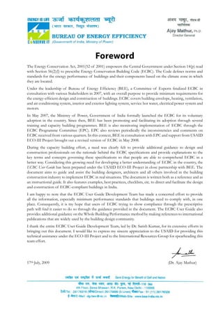 Foreword
The Energy Conservation Act, 2001(52 of 2001) empowers the Central Government under Section 14(p) read
with Section 56(2)(l) to prescribe Energy Conservation Building Code (ECBC). The Code defines norms and
standards for the energy performance of buildings and their components based on the climate zone in which
they are located.
Under the leadership of Bureau of Energy Efficiency (BEE), a Committee of Experts finalized ECBC in
consultation with various Stakeholders in 2007, with an overall purpose to provide minimum requirements for
the energy-efficient design and construction of buildings. ECBC covers building envelope, heating, ventilation,
and air conditioning system, interior and exterior lighting system, service hot water, electrical power system and
motors.
In May 2007, the Ministry of Power, Government of India formally launched the ECBC for its voluntary
adoption in the country. Since then, BEE has been promoting and facilitating its adoption through several
training and capacity building programmes. BEE is also monitoring implementation of ECBC through the
ECBC Programme Committee (EPC). EPC also reviews periodically the inconsistencies and comments on
ECBC received from various quarters. In this context, BEE in consultation with EPC and support from USAID
ECO-III Project brought out a revised version of ECBC in May 2008.
During the capacity building effort, a need was clearly felt to provide additional guidance to design and
construction professionals on the rationale behind the ECBC specifications and provide explanations to the
key terms and concepts governing these specifications so that people are able to comprehend ECBC in a
better way. Considering this growing need for developing a better understanding of ECBC in the country, the
ECBC User Guide has been prepared under the USAID ECO-III Project in close partnership with BEE. The
document aims to guide and assist the building designers, architects and all others involved in the building
construction industry to implement ECBC in real situations. The document is written both as a reference and as
an instructional guide. It also features examples, best practices, checklists, etc. to direct and facilitate the design
and construction of ECBC-compliant buildings in India.
I am happy to note that the ECBC User Guide Development Team has made a concerted effort to provide
all the information, especially minimum performance standards that buildings need to comply with, in one
place. Consequently, it is my hope that users of ECBC trying to show compliance through the prescriptive
path will find it easier to do so through the guidance provided in the document. The ECBC User Guide also
provides additional guidance on the Whole Building Performance method by making references to international
publications that are widely used by the building design community.
I thank the entire ECBC User Guide Development Team, led by Dr. Satish Kumar, for its extensive efforts in
bringing out this document. I would like to express my sincere appreciation to the USAID for providing this
technical assistance under the ECO-III Project and to the International Resources Group for spearheading this
team effort.
17th July, 2009 						 	 (Dr. Ajay Mathur)
 
 
 
 