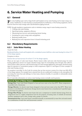 Service Water Heating and Pumping
Energy Conservation Building Code (ECBC) User Guide			 				 52
Service Water Heating and Pumping6.	
General6.1 	
For some building types such as large hotels and hospitals service water heating can be major energy con-
sumer. Inefficiency in water heating is caused primarily by inefficiency of the heating equipment, and by
heat loss from hot water storage tanks and distribution piping network.
ECBC through mandatory requirements seeks to minimize energy usage in water heating systems by:
Utilizing solar water heating•	
Specifying heating equipment efficiency•	
Maximizing heat recovery and minimizing electric heating•	
Insulating hot water storage tanks and pipelines•	
Reducing standby losses•	
Reducing heat and evaporation losses in heated swimming pools•	
Mandatory Requirements6.2 	
Solar Water Heating6.2.1 	
As per the Code:
Residential facilities, hotels and hospitals with a centralized system shall have solar water heating for at least 1/5
of the design capacity.
Exception to above:
Systems that use heat recovery for at least 1/5 of the design capacity.
There are two types of solar water heaters. Passive heaters collect and store solar thermal energy for water
heating applications and do not require electrical energy input for recirculating water through solar collector.
Active heaters collect and store solar thermal energy for water heating applications and require electrical energy
input for operation of recirculation pumps or other components. Figure 6.1 and Figure 6.2 show examples of
solar water heating systems.
An exception is provided by the Code for systems that use heat recovery systems for at least one-fifth (20%)
of the design capacity. For example heat is rejected from the air conditioner’s condenser to the atmosphere. By
recovering this waste heat and utilizing it to heat water, wherever feasible, it is possible to substantially reduce
water-heating costs.
Box 6-A provides information on various water heating systems normally used in practice.
: Types of Water HeatersBox 6-A
Storage Gas: A gas water heater designed to heat and store water at less than 80°C. Water temperature is
controlled with a thermostat.
Storage Electric: An electric water heater designed to heat and store water at less than 80°C. Water tem-
perature is controlled with a thermostat. Storage electric water heaters have a manufacturer’s specified capac-
ity of at least two gallons.
Storage Heat Pump: An electric water heater that uses a compressor to transfer thermal energy from one
temperature level to a higher temperature level for the purpose of heating water. It includes all necessary
auxiliary equipment such as fans, storage tanks, pumps or controls.
Instantaneous Gas: A gas water heater controlled manually or automatically by water flow activated control
or a combination of water flow and thermostatic controls.
 