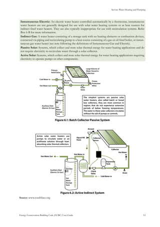 Service Water Heating and Pumping
Energy Conservation Building Code (ECBC) User Guide			 				 53
Instantaneous Electric: An electric water heater controlled automatically by a thermostat, instantaneous
water heaters are not generally designed for use with solar water heating systems or as heat sources for
indirect fired water heaters. They are also typically inappropriate for use with recirculation systems. Refer
Box 6-B for more information.
Indirect Gas: A water heater consisting of a storage tank with no heating elements or combustion devices,
connected via piping and recirculating pump to a heat source consisting of a gas or oil fired boiler, or instan-
taneous gas water heater (see note following the definitions of Instantaneous Gas and Electric).
Passive Solar: Systems, which collect and store solar thermal energy for water heating applications and do
not require electricity to recirculate water through a solar collector.
Active Solar: Systems, which collect and store solar thermal energy for water heating applications requiring
electricity to operate pumps or other components.
The simplest systems are passive solar
water heaters, also called batch or bread
box collectors, they are most common in
regions that do not experience extensive
periods of below freezing temperatures.
The water in these solar collectors circulates
without the aid of pumps or controls.
: Batch Collector Passive SystemFigure 6.1
Active solar water heaters use
pumps to circulate water or an
antifreeze solution through heat-
absorbing solar thermal collectors.
: Active Indirect SystemFigure 6.2
Source: www.southface.org
 