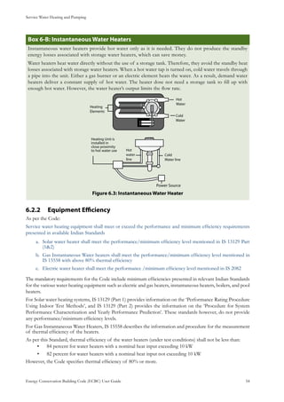 Service Water Heating and Pumping
Energy Conservation Building Code (ECBC) User Guide			 				 54
: Instantaneous Water HeatersBox 6-B
Instantaneous water heaters provide hot water only as it is needed. They do not produce the standby
energy losses associated with storage water heaters, which can save money.
Water heaters heat water directly without the use of a storage tank. Therefore, they avoid the standby heat
losses associated with storage water heaters. When a hot water tap is turned on, cold water travels through
a pipe into the unit. Either a gas burner or an electric element heats the water. As a result, demand water
heaters deliver a constant supply of hot water. The heater dose not need a storage tank to fill up with
enough hot water. However, the water heater’s output limits the flow rate.
: Instantaneous Water HeaterFigure 6.3
Equipment Efficiency6.2.2 	
As per the Code:
Service water heating equipment shall meet or exceed the performance and minimum efficiency requirements
presented in available Indian Standards
Solar water heater shall meet the performance/minimum efficiency level mentioned in IS 13129 Parta.	
(1&2)
Gas Instantaneous Water heaters shall meet the performance/minimum efficiency level mentioned inb.	
IS 15558 with above 80% thermal efficiency
Electric water heater shall meet the performance /minimum efficiency level mentioned in IS 2082c.	
The mandatory requirements for the Code include minimum efficiencies presented in relevant Indian Standards
for the various water heating equipment such as electric and gas heaters, instantaneous heaters, boilers, and pool
heaters.
For Solar water heating systems, IS 13129 (Part 1) provides information on the ‘Performance Rating Procedure
Using Indoor Test Methods’, and IS 13129 (Part 2) provides the information on the ‘Procedure for System
Performance Characterization and Yearly Performance Prediction’. These standards however, do not provide
any performance/minimum efficiency levels.
For Gas Instantaneous Water Heaters, IS 15558 describes the information and procedure for the measurement
of thermal efficiency of the heaters.
As per this Standard, thermal efficiency of the water heaters (under test conditions) shall not be less than:
84 percent for water heaters with a nominal heat input exceeding 10 kW•	
82 percent for water heaters with a nominal heat input not exceeding 10 kW•	
However, the Code specifies thermal efficiency of 80% or more.
 