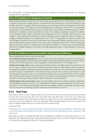 Service Water Heating and Pumping
Energy Conservation Building Code (ECBC) User Guide			 				 56
Box 6-D and Box 6-E provide guidelines for hot water temperature controls and measures for improving
heating efficiency respectively.
: Guidelines for Temperature ControlsBox 6-D
Water-heating systems are required to have controls that are adjustable down to a 49°C setpoint or lower. An
exception is made where a higher setting is recommended by the manufacturer to prevent condensation and
possible corrosion. To comply with this requirement, the water heater must have thermostatic control with
an accessible setpoint. This setpoint must be adjustable down to whichever is lower: 49°C or the minimum
manufacturer’s recommended setting to prevent condensation. Both standby and distribution losses will be
minimized by designing a system to provide hot water at the minimum temperature required. In addition
to the potential energy savings, maintaining water temperature as low as possible reduces corrosion and
scaling of water heaters and components. Another important benefit is improved safety with respect to
scalding. Accidental scalding from temperatures as low as 60°C is responsible for numerous deaths each
year. Designers should be aware that the bacteria that cause Legionnaire’s Disease has been found in service
water heating systems and can colonize in hot water systems maintained below 46°C. Careful maintenance
practices can reduce the risk of contamination. In health-care facilities or service-water systems maintained
below 60°C, periodic flushing of the fixtures with high temperature water or other biological controls may
be appropriate.
: Guidelines for Improving Water Heating System EfficiencyBox 6-E
Reduce standby losses from storage tank and pipes.
Lower Water Heating Temperature: Use a hot water system with a thermostat. Service water heating en-
ergy use and operating costs can be reduced by simply lowering the thermostat setting on your water heater.
For each 5.5ºC (10ºF) reduction in water temperature, can save between 3%–5% in energy costs.
Insulate the storage tank: Install a water heater insulation blanket; the higher the R-value, the better. Use
wire or twine or straps to insure that the blanket stays in place. Some new high-efficiency heaters should not
be insulated; consult the equipment manual provided by the manufacturer. Gas water heaters should not be
insulated on top or within about 8” of the bottom of the water tank. Set an electric water heater on a rigid
foam insulation board. This step is most critical when the heater sits on a concrete slab, but it’s always a good
idea. Install the water heater in a heated location. The colder the air surrounding the heater, the more the
standby loss. Indoor gas heaters should be sealed combustion or fan-forced draft.
Insulate pipes and use heat traps: Insulate all exposed pipes. The R-value of pipe insulation is dependent
on wall thickness; thicker is better. A 5/8” wall thickness should be considered minimum for foam insula-
tion, while 3” is the minimum for fiberglass wrap. Heat trap nipples work best to eliminate convective losses
from the tank into the plumbing, but pipe loops also work if the drop is at least 6”.
Heat Traps6.2.5 	
Heat traps are valves or loops of pipe that allow water to flow into the water heater tank but prevent unwanted
hot-water flow out of the tank. The valves have balls inside that either float or sink into a seat, which stop
natural water circulation loop. Heat traps can help save energy and cost on the water heating bill by preventing
convective heat losses through the inlet and outlet pipes. These specially designed valves come in pairs. The
valves are designed differently for use in either the hot or cold water line.
As per the Code:
Vertical pipe risers serving storage water heaters and storage tanks not having integral heat traps and serving
a non-recirculating system shall have heat traps on both the inlet and outlet piping as close as practical to the
storage tank.
Heat traps may either be installed internally by the manufacturer, installed as an after-market add-on, or site-
fabricated. Site fabricated heat traps may be constructed by creating a loop or inverted U-shaped arrangement
to the inlet and outlet pipes (See Figure 6.4 for general guidance).
 