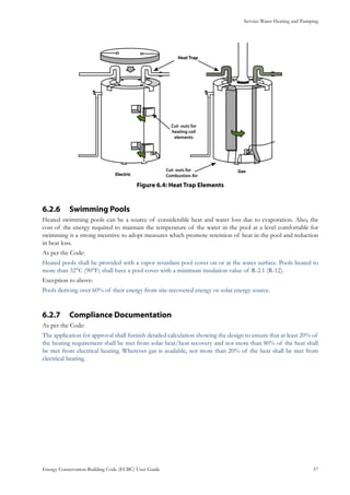 Service Water Heating and Pumping
Energy Conservation Building Code (ECBC) User Guide			 				 57
: Heat Trap ElementsFigure 6.4
Swimming Pools6.2.6 	
Heated swimming pools can be a source of considerable heat and water loss due to evaporation. Also, the
cost of the energy required to maintain the temperature of the water in the pool at a level comfortable for
swimming is a strong incentive to adopt measures which promote retention of heat in the pool and reduction
in heat loss.
As per the Code:
Heated pools shall be provided with a vapor retardant pool cover on or at the water surface. Pools heated to
more than 32°C (90°F) shall have a pool cover with a minimum insulation value of R-2.1 (R-12).
Exception to above:
Pools deriving over 60% of their energy from site-recovered energy or solar energy source.
Compliance Documentation6.2.7 	
As per the Code:
The application for approval shall furnish detailed calculation showing the design to ensure that at least 20% of
the heating requirement shall be met from solar heat/heat recovery and not more than 80% of the heat shall
be met from electrical heating. Wherever gas is available, not more than 20% of the heat shall be met from
electrical heating.
 